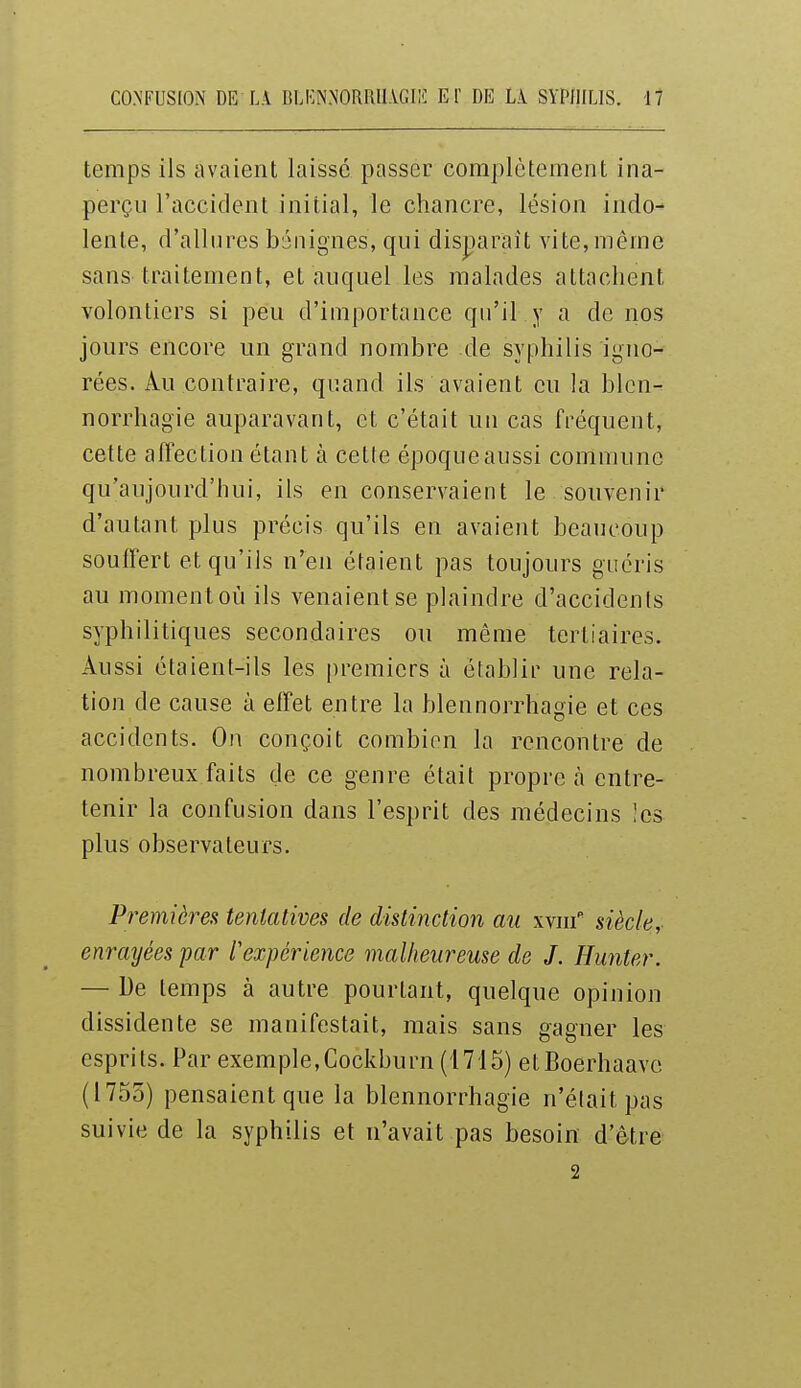 temps ils avaient laissé passer complètement ina- perçu l'accident initial, le chancre, lésion indo- lente, d'allures bénignes, qui disparaît vite,même sans traitement, et auquel les malades attachent volontiers si peu d'importance qu'il y a de nos jours encore un grand nombre de syphilis igïio- rées. Au contraire, quand ils avaient eu la blcn- norrhagie auparavant, et c'était un cas fréquent, cette affection étant à cette époque aussi commune qu'aujourd'hui, ils en conservaient le souvenir d'autant plus précis qu'ils en avaient beaucoup souffert et qu'ils n'en étaient pas toujours guéris au momentoù ils venaient se plaindre d'accidents syphilitiques secondaires ou même tertiaires. Aussi étaient-ils les premiers à établir une rela- tion de cause à effet entre la blennorrhagie et ces accidents. On conçoit combien la rencontre de nombreux faits de ce genre était propre tà entre- tenir la confusion dans l'esprit des médecins !es plus observateurs. Premières tentatives de distinction au xvnf siècle, enrayées par l'expérience malheureuse de J. Hunter. — De temps à autre pourtant, quelque opinion dissidente se manifestait, mais sans gagner les esprits. Par exemple,Cockburn (1715) etBoerhaave (1755) pensaient que la blennorrhagie n'était pas suivie de la syphilis et n'avait pas besoin d'être 2