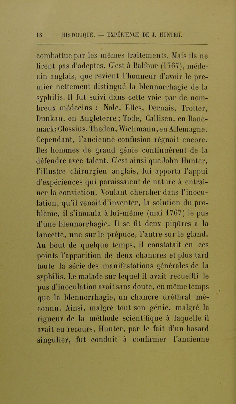combattue par les mêmes traitements. Mais ils ne firent pas d'adeptes. C'est à l^alfoiir (1767), méde- cin anglais, que revient l'honneur d'avoir le pre- mier nettement distingué la blennorrliagie de la syphilis. Il fut suivi dans cette voie par de nom- breux médecins : Noie, Elles, Dernais, Trotter, Dunkan, en Angleterre ; Tode, Callisen, en Dane- mark; Clossius, Theden, Wichmann,en Allemagne. Cependant, l'ancienne confusion régnait encore. Des hommes de grand génie continuèrent de la défendre avec talent. C'est ainsi que John ITunter, l'illustre chirurgien anglais, lui apporta l'appui d'expériences qui paraissaient de nature à entraî- ner la conviction. Youlant chercher dans l'inocu- lation, qu'il venait d'inventer, la solution du pro- blème, il s'inocula à lui-même (mai 1767) le pus d'une blennorrhagie. Il se fit deux piqûres à la lancette, une sur le prépuce, l'autre sur le gland. Au bout de quelque temps, il constatait en ces points l'apparition de deux chancres et plus tard toute la série des manifestations générales de la syphilis. Le malade sur lequel il avait recueilli le pus d'inoculation avait sans doute, en même temps que la blennorrhagie, un chancre urcthral mé- connu. Ainsi, malgré tout son génie, malgré la rigueur de la méthode scientifique à laquelle il avait eu recours, Ilunter, par le fait d'un hasard singulier, fut conduit à confirmer l'ancienne