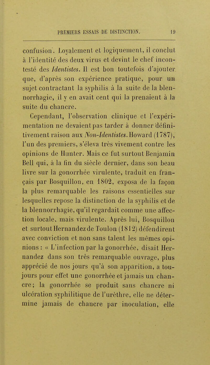 confusion, i.oyalement et logiquement, il conclut à l'iiientité des deux virus et devint le chef incon- testé des /dentistes. Il est bon toutefois d'ajouter que, d'après son expérience pratique, pour un sujet contractant la syphilis à la suite de la blen- norrhagie, il y en avait cent qui la prenaient à la suite du chancre. Cependant, l'observation clinique et l'expéri- mentation ne devaient pas tarder à donner défini- tivement raison aux Non-Identisles. Howsird (1787), l'un des premiers, s'éleva très vivement contre les opinions de Hunter. Mais ce fut surtout Benjamin Bell qui, à la fin du siècle dernier, dans son beau livre sur la gonorrhée virulente, traduit en fran- çais par Bosquillon, en 1802, exposa de la façon la plus remarquable les raisons essentielles sur lesquelles repose la distinction de la syphilis et de la blennorrhagie, qu'il regardait comme une affec- tion locale, mais virulente. Après lui, Bosquillon et surtoutHernandezde Toulon (1812) défendirent avec conviction et non sans talent les mêmes opi- nions : « L'infection par la gonorrhée, disait Her- nandez dans son très remarquable ouvrage, plus apprécié de nos jours qu'à son apparition, a tou- jours pour effet une gonorrhée et jamais un chan- cre; la gonorrhée se produit sans chancre ni ulcération syphilitique de l'urèthre, elle ne déter- mine jamais de chancre par inoculation, elle