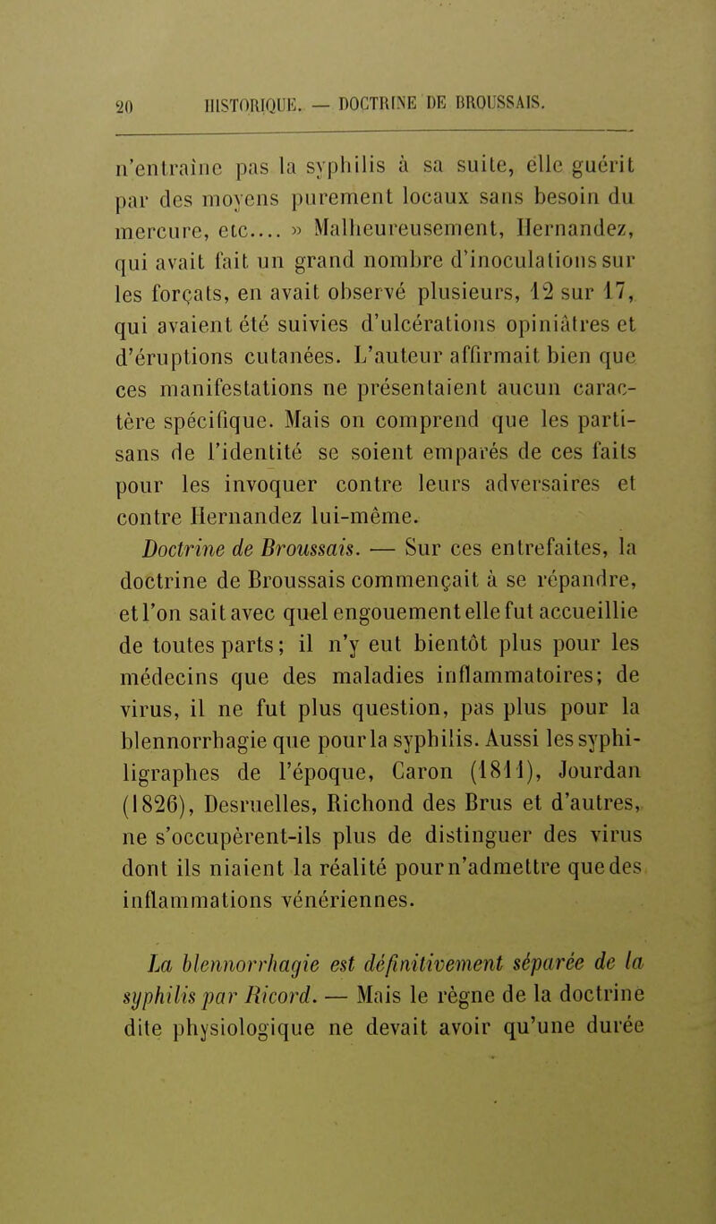 n'entraîne pas la syphilis à sa suite, elle guérit par des moyens purement locaux sans besoin du mercure, etc.... « Malheureusement, Ilernandez, qui avait fait un grand nombre d'inoculations sur les forçats, en avait observé plusieurs, 12 sur 17, qui avaient été suivies d'ulcérations opiniâtres et d'éruptions cutanées. L'auteur affirmait bien que ces manifestations ne présentaient aucun carac- tère spécifique. Mais on comprend que les parti- sans de l'identité se soient emparés de ces faits pour les invoquer contre leurs adversaires et contre Hernandez lui-même. Doctrine de Brousmis. — Sur ces entrefaites, la doctrine de Broussais commençait à se répandre, et Ton sait avec quel engouement elle fut accueillie de toutes parts; il n'y eut bientôt plus pour les médecins que des maladies inflammatoires; de virus, il ne fut plus question, pas plus pour la blennorrhagie que pour la syphilis. Aussi lessyphi- ligraphes de l'époque, Caron (1811), Jourdan (1826), Desruelles, Richond des Brus et d'autres, ne s'occupèrent-ils plus de distinguer des virus dont ils niaient la réalité pourn'admettre que des inflammations vénériennes. Jm blennorrhagie est définitivement séparée de la syphilis par Ricord. — Mais le règne de la doctrine dite physiologique ne devait avoir qu'une durée