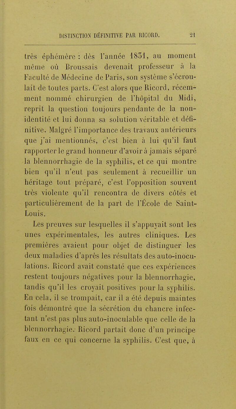 très éphémère: dès l'année 4831, au moment même où Broussais devenait professeur à la Faculté de Médecine de Paris, son système s'écrou- lait de toutes parts. C'est alors que Ricord, récem- ment nommé chirurgien de l'hôpital du iMidi, reprit la question toujours pendante de la non- identité et lui donna sa solution véritable et défi- nitive. Malgré l'importance des travaux antérieurs que j'ai mentionnés, c'est bien à lui qu'il faut rapporter le grand honneur d'avoir à jamais séparé la blennorrhagie de la syphilis, et ce qui montre bien qu'il n'eut pas seulement à recueillir un héritage tout préparé, c'est l'opposition souvent très violente qu'il rencontra de divers côtés et particulièrement de la part de l'École de Saint- Louis, Les preuves sur lesquelles il s'appuyait sont les unes expérimentales, les autres cliniques. Les premières avaient pour objet de distinguer les deux maladies d'après les résultats des auto-inocu- lations. Ricord avait constaté que ces expériences restent toujours négatives pour la blennorrhagie, tandis qu'il les croyait positives pour la syphilis. En cela, il se trompait, car il a été depuis maintes fois démontré que la sécrétion du chancre infec- tant n'est pas plus auto-inoculable que celle de la blennorrhagie. Ricord partait donc d'un principe faux en ce qui concerne la syphilis. C'est que, à