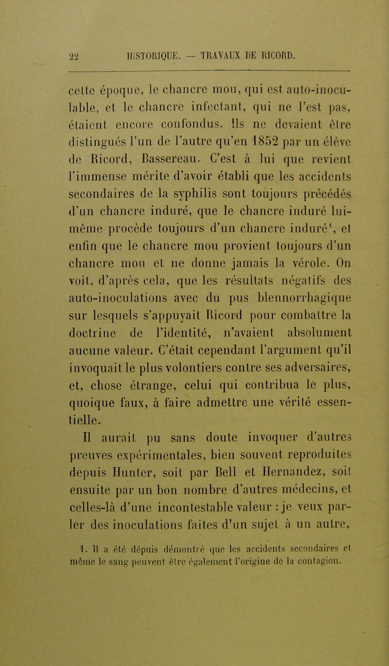 celte époque, le chancre mou, qui est. auto-inocu- lable, et le chancre infectant, qui ne l'est pas, étaient encore confondus. Us ne devaient êlre distingués l'un de l'autre qu'en 1852 par un élève de Ricord, Bassereau- C'est à lui que revient l'immense mérite d'avoir établi que les accidents secondaires de la syphilis sont toujours précédés d'un chancre induré, que le chancre induré lui- même procède toujours d'un chancre induré*, et enfin que le chancre mou provient toujours d'un chancre mou et ne donne jamais la vérole. On voit, d'après cela, que les résultats négatifs des auto-inoculations avec du pus blennorrhagique sur lesquels s'appuyait Ricord pour combattre la doctrine de l'identité, n'avaient absolument aucune valeur. C'était cependant l'argument qu'il invoquait le plus volontiers contre ses adversaires, et, chose étrange, celui qui contribua le plus, quoique faux, à faire admettre une vérité essen- tielle. Il aurait pu sans doute invoquer d'autres preuves expérimentales, bien souvent reproduites depuis Ilunter, soit par Bell et Ilernandez, soit ensuite par un bon nombre d'autres médecins, et celles-là d'une incontestable valeur : je veux par- ler des inoculations faites d'un sujet à un autre, 1. 11 a été dépuis démon li é que les accidents secondaires cl même le sang peuvent êlre également l'origine de la contagion.