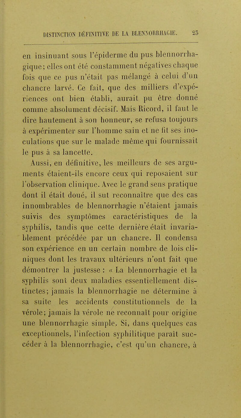 DISTIN'CTION DÉFIN'ITIVE DE U BLENNORRIIACIE. 25 en insinuant sous l'épiderme du pus hlennorrha- gique; elles ont été constamment négatives ciiaque fois que ce pus n'était pas mélangé à celui d'un chancre larvé. Ce fait, qne des milliers d'expé- riences ont bien établi, aurait pu être donné comme absolument décisif. Mais Ricord, il faut le dire hautement à son honneur, se refusa toujours à expérimenter sur l'homme sain et ne fit ses ino- culations que sur le malade même qui fournissait le pus à sa lancette. Aussi, en définitive, les meilleurs de ses argu- ments étaient-ils encore ceux qui reposaient sur l'observation clinique. Avec le grand sens pratique dont il était doué, il sut reconnaître que des cas innombrables de blennorrhagie n'étaient jamais suivis des symptômes caractéristiques de la syphilis, tandis que cette dernière était invaria- blement précédée par un chancre. Il condensa son expérience en un certain nombre de lois cli- niques dont les travaux ultérieurs n'ont fait que démontrer la justesse : « La blennorrhagie et la syphilis sont deux maladies essentiellement dis- tinctes; jamais la blennorrhagie ne détermine à sa suite les accidents constitutionnels de la vérole; jamais la vérole ne reconnaît pour origine une blennorrhagie simple. Si, dans quelques cas exceptionnels, l'infection syphilitique paraît suc- céder à la blennorrhagie, c'est qu'un chancre, à