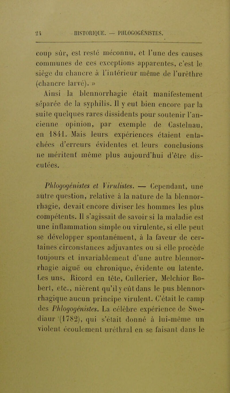 coup sur, esl resté méconnu, et l'une des causes communes de ces exceptions apparentes, c'est le siège du chancre à l'intérieur niême de l'urèthre (chancre larvé). » Ainsi la blennorrhagie était manifestement séparée de la syphilis. Il y eut bien encore par la suile quelques rares dissidents pour soutenir l'an- cienne opinion, par exemple de Castelnau, en 1841. Mais leurs expériences étaient enta- chées d'erreurs évidentes et. leurs conclusions ne méritent même plus aujourd'hui d'être dis- cutées. Phlogogénistes et Virulisles. — dépendant, une autre question, relative à la nature de la blennor- rhagie, devait encore diviser les hommes les plus compétents. Il s'agissait de savoir si la maladie est une inflammation simple ou virulente, si elle peut se développer spontanément, à la faveur de cer- taines circonstances adjuvantes ou si elle procède toujours et invariablement d'une autre blennor- rhagie aiguë ou chronique, évidente ou latente. Les uns, Ricord en tête, CuUerier, Melchior Ro- bert, etc., nièrent qu'il y eût dans le pus blennor- rhagique aucun principe virulent. C'était le camp des Phlogogénistes. La célèbre expérience de Swe- diaur (1782), qui s'était donné à lui-même un violent écoulement uréthral en se faisant dans le
