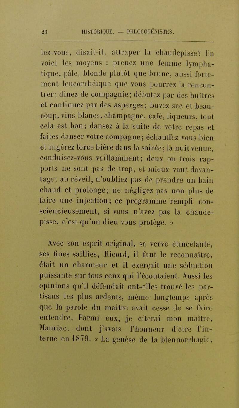 lez-vous, (lisail-il, attraper la chaudepisse? En voici les moyens : prenez une femme ]ymj)lia- tique, pâle, blonde plutôt que brune, aussi forte- ment leucorrhéique que vous pourrez la rencon- trer; dinez de compagnie; débutez par des huîtres et conlinuez par des asperges; buvez sec et beau- coup, vins blancs, Champagne, café, liqueurs, tout cela est bon; dansez à la suite de votre repas et faites danser votre compagne; échauffez-vous bien et ingérez force bière dans la soirée; la nuit venue, conduisez-vous vaillamment: deux ou trois rap- ports ne sont pas de trop, et mieux vaut davan- tage; au réveil, n'oubliez pas de prendre un bain chaud et prolongé; ne négligez pas non plus de faire une injection; ce programme rempli con- sciencieusement, si vous n'avez pas la chaude- pisse, c'est qu'un dieu vous protège. » Avec son esprit original, sa verve étincelante, ses fines saillies, Ricord, il faut le reconnaître, était un charmeur et il exerçait une séduction puissante sur tous ceux qui l'écoutaient. Aussi les opinions qu'il défendait ont-elles trouvé les par- tisans les plus ardents, même longtemps après que la parole du maître avait cessé de se faire entendre. Parmi eux, je citerai mon maître, Mauriac, dont j'avais l'honneur d'être l'in- terne en 1879. « La genèse de la blennorrhagie,