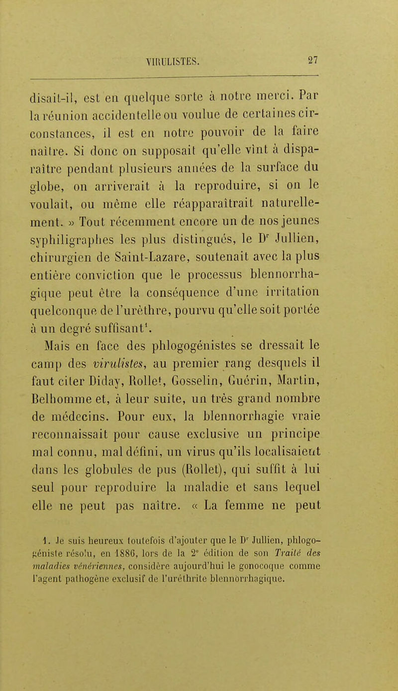 disail-il, est en quelque sorte à notre merci. Par la réunion accidentelle ou voulue de certaines cir- constances, il est en notre pouvoir de la faire naiire. Si donc on supposait qu'elle vint à dispa- raître pendant plusieurs années de la surface du globe, on arriverait à la reproduire, si on le voulait, ou même elle réapparaîtrait naturelle- ment. » Tout récemment encore un de nos jeunes syphiligraplies les plus distingués, le Jullien, chirurgien de Saint-Lazare, soutenait avec la plus entière conviction que le processus blennorrha- gique peut être la conséquence d'une irritation quelconque de l'urèthre, pourvu qu'elle soit portée à un degré suffisant'. Mais en face des phlogogénistes se dressait le camp des virulistes, au premier rang desquels il faut citer Diday, Rollet, Gosselin, Guérin, Martin, Belhomme et, h leur suite, un très grand nombre de médecins. Pour eux, la blennorrhagie vraie reconnaissait pour cause exclusive un principe mal connu, mal défini, un virus qu'ils localisaient dans les globules de pus (RoUet), qui suffit à lui seul pour reproduire la maladie et sans lequel elle ne peut pas naître. « La femme ne peut \. .le suis heureux toutefois d'ajouter que le Jullien, phlogo- fjénisle résolu, en 1886, lors de la 2° édition de son Trailé des maladies vénériennes, considère aujourd'hui le gonocoque comme l'agent pathogène exclusif de l'urélhrite blennôrrhagique.