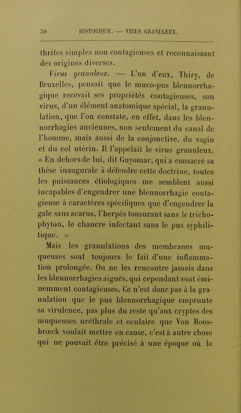 Ihrites simples non contagieuses et reconnaissant des origines diverses. Virus granuleux. — L'un d'eux, Thiry, de Bruxelles, pensait que le muco-pus blennorrha- gique recevait ses propriétés contagieuses, son virus, d'un élément anatomique spécial, la granu- lation, que l'on constate, en effet, dans les blen- norrhagies anciennes, non seulement du canal de l'homme, mais aussi de la conjonctive, du vagin et du col utérin. 11 l'appelait le virus granuleux. « En dehors de lui, dit Guyomar, qui a consacré sa thèse inaugurale à défendre cette doctrine, toutes les puissances étiologiques me semblent aussi incapables d'engendrer une blennorrhagie conta- gieuse à caractères spécifiques que d'engendrer la gale sansacarus, l'herpès tonsurant sans le tricho- phyton, le chancre infectant sans le pus syphili- tique. » Mais les granulations des membranes mu- queuses sont toujours le fait d'une inflamma- tion prolongée. On ne les rencontre jamais dans les blennorrhagies aiguës, qui cependant sont émi- nemment contagieuses. Ce n'est donc pas à la gra- nulation que le pus blennorrhagique emprunte sa virulence, pas plus du reste qu'aux cryptes des muqueuses uréthrale et oculaire que Von Roos- brœck voulait mettre en cause, c'est à autre chose qui ne pouvait être précisé à une époque où la