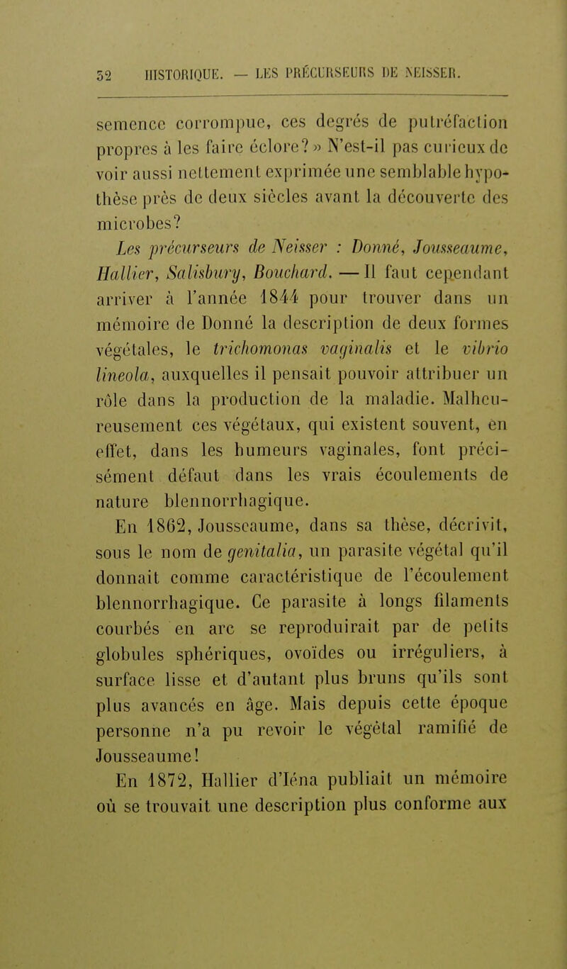 LES PRÉCURSEUnS DE NEISSER. semence corrompue, ces degrés de pulréfaclioii propres à les faire éclore?» N'est-il pas curieux de voir aussi neLtement exprimée une semblable hypo- thèse près de deux siècles avant la découverte des microbes? Les précurseurs de Neisser : Donné, Jousseaume, Rallier, Salisbury, Bouchard. —Il faut cependant arriver à l'année 1844 pour trouver dans un mémoire de Donné la description de deux formes végétales, le trichomonas vaginalis et le vibrio lineola, auxquelles il pensait pouvoir attribuer un rôle dans la production de la maladie. Malheu- reusement ces végétaux, qui existent souvent, en effet, dans les humeurs vaginales, font préci- sément défaut dans les vrais écoulements de nature blennorrhagique. En 1862, Jousseaume, dans sa thèse, décrivit, sous le nom de genitalia, un parasite végétal qu'il donnait comme caractéristique de l'écoulement blennorrhagique. Ce parasite à longs filaments courbés en arc se reproduirait par de petits globules sphériques, ovoïdes ou irréguliers, à surface lisse et d'autant plus bruns qu'ils sont plus avancés en âge. Mais depuis cette époque personne n'a pu revoir le végétal ramifié de Jousseaume! En 1872, Hallier d'Iéna publiait un mémoire où se trouvait une description plus conforme aux