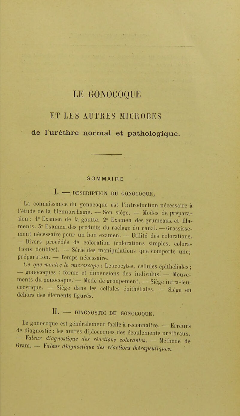 LE GONOCOQUE ET LES AUTRES MICROBES de l'urèthre normal et pathologique. SOMMAIRE L DESCRIPTION DU GONOCOQUE. La connaissance du gonocoque est l'introduction nécessaire à l'étude de la blennorrhagie. — Son siège. — Modes de {Jrépara- lion : 1° Examen de la goutte. 2° Examen des grumeaux et fila- ments. 5° Examen des produits du raclage du canal. — Grossisse- ment nécessaire pour un bon examen. — Utilité des colorations. — Divers procédés de coloration (colorations simples, colora- tions doubles). — Série des manipulations que comporte une; préparation. — Temps nécessaire. Ce que montre le microscope : Leucocytes, cellules épithéliales ; — gonocoques : forme et dimensions des individus.' — Mouve- ments du gonocoque. — Mode de groupement. — Siège intra-leu- cocytique. — Siège dans les cellules épithéliales. — Siège eu dehors des éléments figurés. IL DIAGNOSTIC DU GONOCOQUE. Le gonocoque est généralement facile à reconnaître. — Erreurs de diagnostic : les autres diplocoques des écoulements urélhraux. — Valeur diagnostique des réaclions colorantes. — Méthode de Gram. — Valeur diagnostique des réactions thérapeutiques.