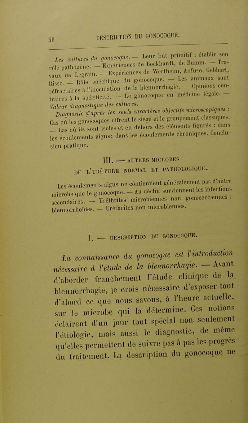DESCRIPTION DU GONOCOQUE. les cuUures du gonocoque. - L.ur but primil.l : établir son rôt ra K^ne. - Expériences de Bockbardt, de l^---  J>-=;- V u/de Lo^^rain. - Expériences de Weriheinr., Anfu.o. Gebharl, u o - Sr spécifique du gonocoque. - Les animaux sont r fractaires à l'inoculation de la blennorrhagie. - Opnmns con- t. aires à la spécificité. - Le gonocoque en medcme légale. - Valeur diaqnoslique des cultures. Diaqnosilc d'après les seuls caractères objectifs microscopiques : Cas où les gonocoques olfrent le siège elle groupement classiques. - Cas où ils sont isolés et en dehors des éléments figures : dans les écoulements aigus; dans les écoulements chroniques. Conclu- sion pratique. Kl, AUTItES MICIîOBES DE L'unÈTlIRE NORMAL ET PATHOLOGIQUE. Les écoulements aigus ne contiennent généralement pas d'autre microbe que le gonocoque. - Au déclin surviennent les n.fect.ons secondaires. - Uréthrites microbiennes non gonococciennes . blennorrhoides. - Uréthrites non microbiennes. ] DESCRIPTION DU GONOCOQUE. la connaismnce du gonocoque eû rintroduction nécessaire à l'étude de la blennorrhagie. - Avant d'aborder franchement l'étude clinique de la blennorrhagie, je crois nécessaire d'exposer tout d'abord ce que nous savons, à l'heure actuelle, sur le microbe qui la détermine. Ces notions éclairent d'un jour tout spécial non. seulement l'étiologie, mais aussi le diagnostic, de même qu*elles permettent de suivre pas à pas les progrès du traitement. La description du gonocoque ne