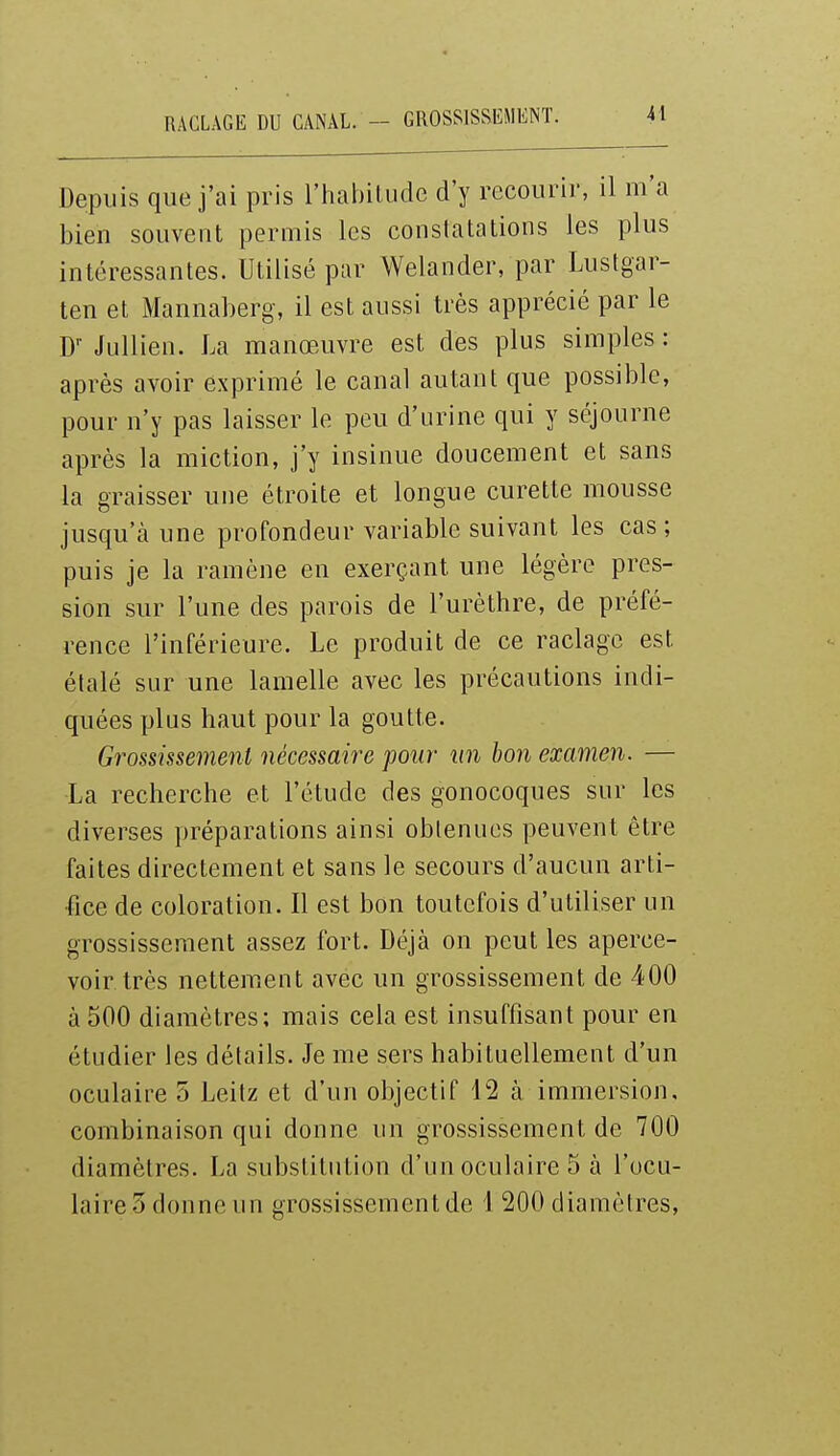 RACLAGE DU CANAL. - GROSSISSEMENT. Depuis que j'ai pris l'habitude d'y recourir, il m'a bien souvent permis les constatations les plus intéressantes. Utilisé par Welander, par Lustgar- ten et Mannaberg, il est aussi très apprécié par le D-Jullien. La manœuvre est des plus simples: après avoir exprimé le canal autant que possible, pour n'y pas laisser le peu d'urine qui y séjourne après la miction, j'y insinue doucement et sans la graisser une étroite et longue curette mousse jusqu'à une profondeur variable suivant les cas ; puis je la ramène en exerçant une légère pres- sion sur l'une des parois de l'urèthre, de préfé- rence l'inférieure. Le produit de ce raclage est étalé sur une lamelle avec les précautions indi- quées plus haut pour la goutte. Grossissement nécessaire pour un bon examen. — La recherche et l'étude des gonocoques sur les diverses préparations ainsi obtenues peuvent être faites directement et sans le secours d'aucun arti- fice de coloration. Il est bon toutefois d'utiliser un grossissement assez fort. Déjà on peut les aperce- voir très nettement avec un grossissement de 400 à 500 diamètres; mais cela est insuffisant pour en étudier les détails. Je me sers habituellement d'un oculaire 5 Leilz et d'un objectif 12 à immersion, combinaison qui donne un grossissement de 700 diamètres. La substitution d'un oculaire 5 à l'ocu- laire 3 donne un grossissement de 4 200 diamètres,