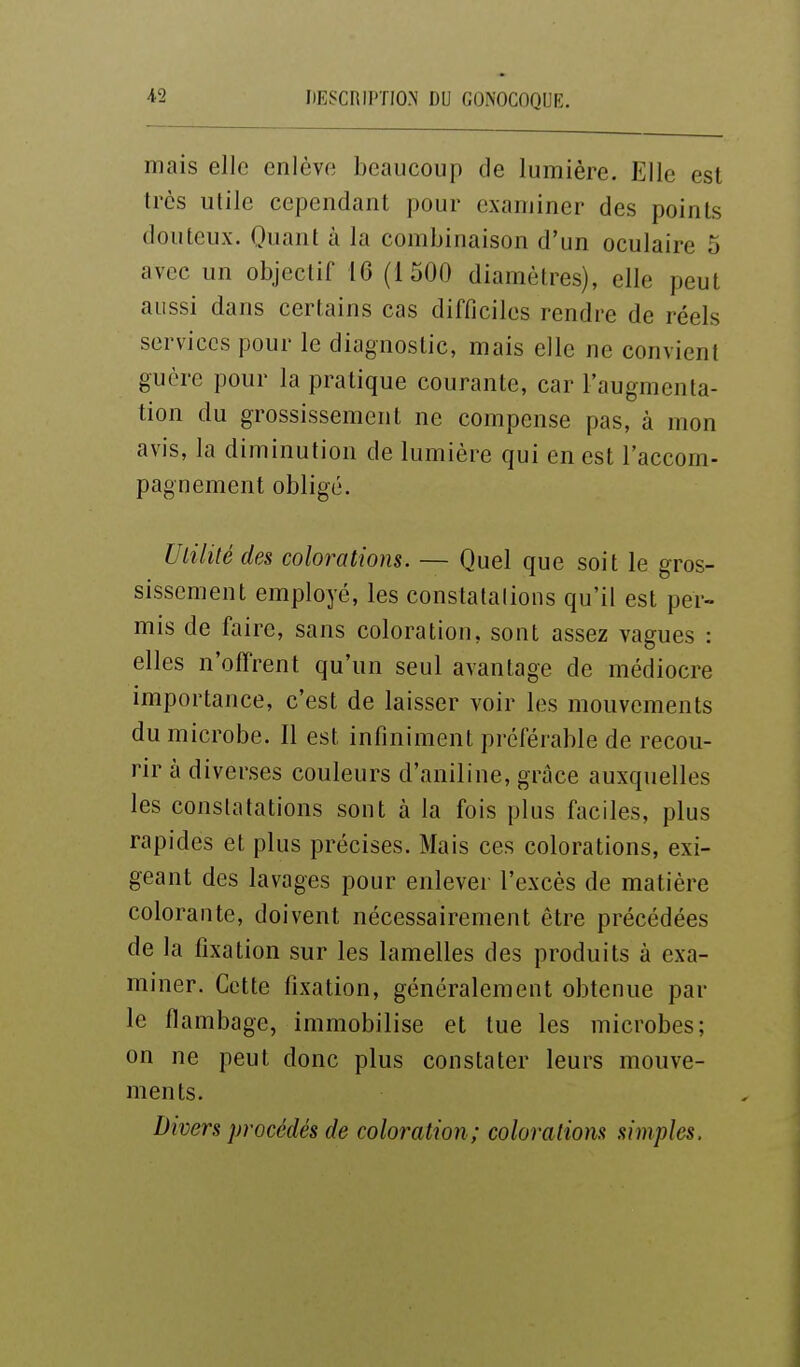 niais elle enlève beaucoup de lumière. Elle est très utile cependant pour examiner des points douteux. Quant à la combinaison d'un oculaire 5 avec un objectif 16 (1500 diamètres), elle peut aussi dans certains cas difficiles rendre de réels services pour le diagnostic, mais elle ne convient guère pour la pratique courante, car l'augmenta- tion du grossissement ne compense pas, à mon avis, la diminution de lumière qui en est l'accom- pagnement obligé. Utilité des colorations. — Quel que soit le gros- sissement employé, les constatalions qu'il est per- mis de faire, sans coloration, sont assez vagues : elles n'offrent qu'un seul avantage de médiocre importance, c'est de laisser voir les mouvements du microbe. Il est infiniment préférable de recou- rir à diverses couleurs d'aniline, grâce auxquelles les constatations sont à la fois plus faciles, plus rapides et plus précises. Mais ces colorations, exi- geant des lavages pour enlever l'excès de matière colorante, doivent nécessairement être précédées de la fixation sur les lamelles des produits à exa- miner. Cette fixation, généralement obtenue par le flambage, immobilise et tue les microbes; on ne peut donc plus constater leurs mouve- ments. Divers procédés de coloration ; colorations simples.