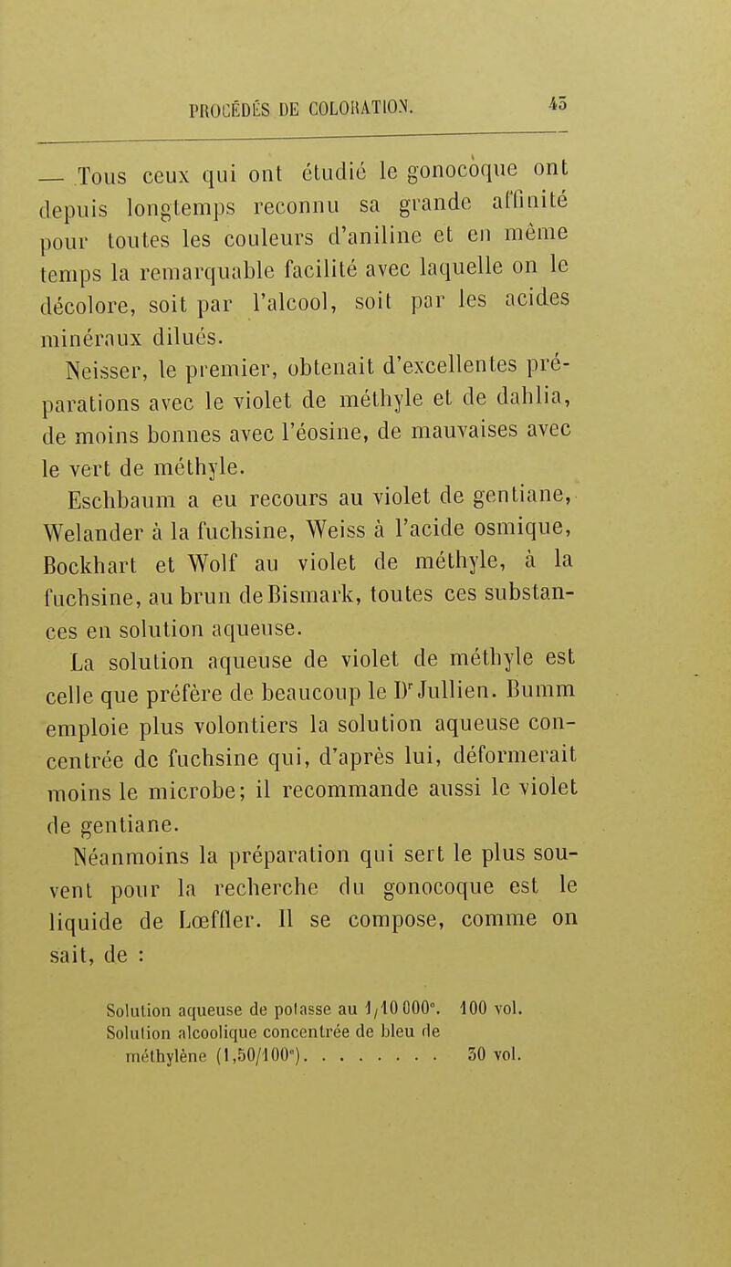 — Tous ceux qui ont étudié le gonocoque ont depuis longtemps reconnu sa grande affinité pour toutes les couleurs d'aniline et eu même temps la remarquable facilité avec laquelle on le décolore, soit par l'alcool, soit par les acides minéraux dilués. Neisser, le premier, obtenait d'excellentes pré- parations avec le violet de mélhyle et de dahlia, de moins bonnes avec l'éosine, de mauvaises avec le vert de méthyle. Eschbaum a eu recours au violet de gentiane, Welander à la fuchsine, Weiss à l'acide osmique, Bockhart et Wolf au violet de méthyle, h la fuchsine, au brun de Bismark, toutes ces substan- ces en solution aqueuse. La solution aqueuse de violet de méthyle est celle que préfère de beaucoup le JuUien. Bumm emploie plus volontiers la solution aqueuse con- centrée de fuchsine qui, d'après lui, déformerait moins le microbe; il recommande aussi le violet de gentiane. Néanmoins la préparation qui sert le plus sou- vent pour la recherche du gonocoque est le liquide de Lœfder. Il se compose, comme on sait, de : Solution aqueuse de polasse au 1/10 000°. Solulion alcoolique concentrée de bleu de méthylène (1,50/100) 100 vol. 30 vol.