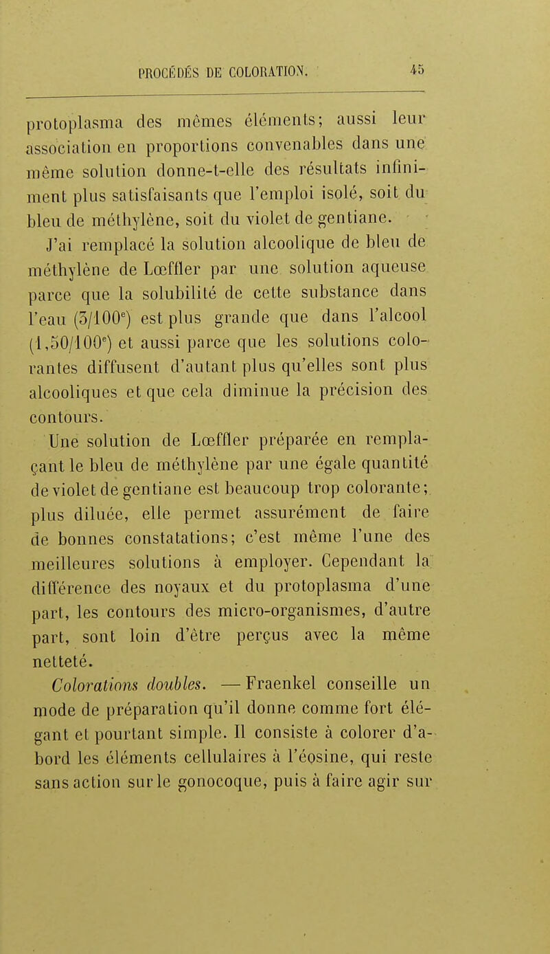 protoplasma des mômes éléments; aussi leur association en proportions convenables dans une même solution donne-t-elle des résultats infini- ment plus satisfaisants que l'emploi isolé, soit du bleu de méthylène, soit du violet de gentiane. J'ai remplacé la solution alcoolique de bleu de méthylène de Lœffler par une solution aqueuse parce que la solubilité de cette substance dans l'eau (3/100') est plus grande que dans l'alcool (1,50/100) et aussi parce que les solutions colo- rantes diffusent d'autant plus qu'elles sont plus alcooliques et que cela diminue la précision des contours. Une solution de Lœffler préparée en rempla- çant le bleu de méthylène par une égale quantité de violet de gentiane est beaucoup trop colorante; plus diluée, elle permet assurément de faire de bonnes constatations; c'est même l'une des meilleures solutions à employer. Cependant la différence des noyaux et du protoplasma d'une part, les contours des micro-organismes, d'autre part, sont loin d'être perçus avec la même netteté. Colorations doubles. —Fraenkel conseille un mode de préparation qu'il donne comme fort élé- gant et pourtant simple. Il consiste à colorer d'a- bord les éléments cellulaires à l'éosine, qui reste sans action sur le gonocoque, puis à faire agir sur