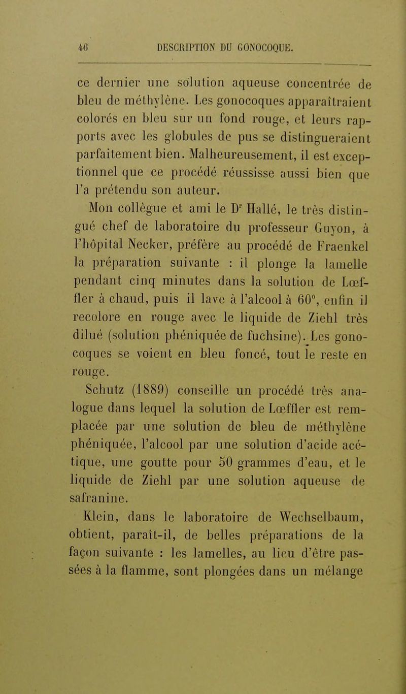 ce dernier une solution aqueuse concentrée de bleu de méthylène. Les gonocoques apparaîtraient colorés en bleu sur un fond rouge, et leurs rap- ports avec les globules de pus se distingueraient parfaitement bien. Malheureusement, il est excep- tionnel que ce procédé réussisse aussi bien que l'a prétendu son auteur. Mon collègue et ami le Hallé, le très distin- gué chef de laboratoire du professeur Guyon, à l'hôpital Necker, préfère au procédé de Fraenkel la préparation suivante : il plonge la lamelle pendant cinq minutes dans la solution de Lœf- fler à chaud, puis il lave à l'alcool à 60, enfin il recolore en rouge avec le liquide de Ziehl très dilué (solution phéniquée de fuchsine). Les gono- coques se voient en bleu foncé, tout le reste en rouge. Schutz (1889) conseille un procédé très ana- logue dans lequel la solution de Lœffler est rem- placée par une solution de bleu de méthylène phéniquée, l'alcool par une solution d'acide acé- tique, une goutte pour 50 grammes d'eau, et le liquide de Ziehl par une solution aqueuse de safranine. Klein, dans le laboratoire de Wechselbaum, obtient, paraît-il, de belles préparations de la façon suivante : les lamelles, au lieu d'être pas- sées à la flamme, sont plongées dans un mélange