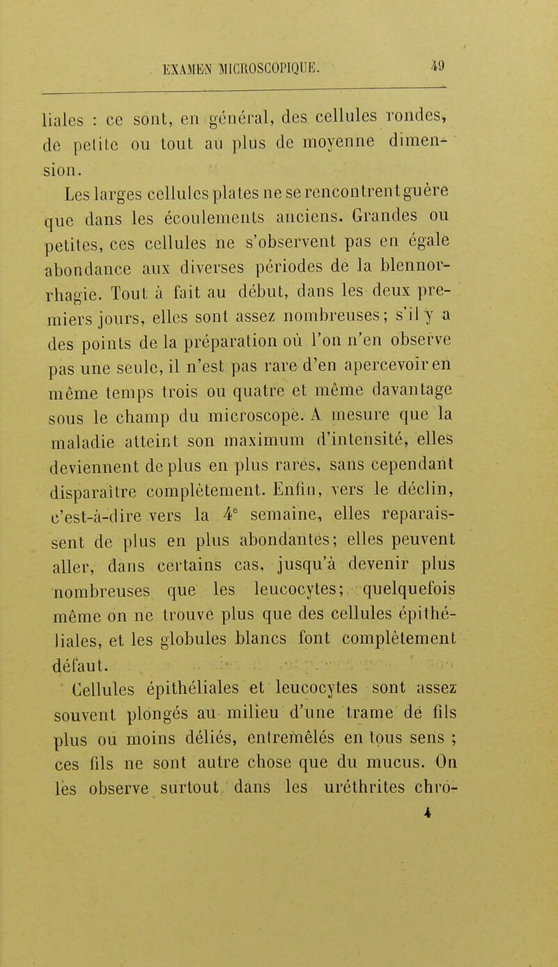 EX.\Miii\ MICROSCOPIQUE. liales : ce sont, en général, des cellules rondes, de pelilc ou tout au plus de moyenne dimen- sion. Les larges cellules plates ne se rencontrentguère que dans les écoulements anciens. Grandes ou petites, ces cellules ne s'observent pas en égale abondance aux diverses périodes de la blennor- rhagie. Tout à fait au début, dans les deux pre- miers jours, elles sont assez nombreuses; s'il y a des points de la préparation où l'on n'en observe pas une seule, il n'est pas rare d'en apercevoir en même temps trois ou quatre et même davantage sous le champ du microscope. A mesure que la maladie atteint son maximum d'intensité, elles deviennent déplus en plus rares, sans cependant disparaître complètement. Enfin, vers le déclin, i.'est-à-dire vers la 4' semaine, elles reparais- sent de plus en plus abondantes; elles peuvent aller, dans certains cas, jusqu'à devenir plus nombreuses que les leucocytes; quelquefois même on ne trouve plus que des cellules épithé- liales, et les globules blancs font complètement défaut. Cellules épithéliales et leucocytes sont assez souvent plongés au milieu d'une trame dé fils plus ou moins déliés, entremêlés en tous sens ; ces fils ne sont autre chose que du mucus. On les observe surtout dans les uréthrites chrô-