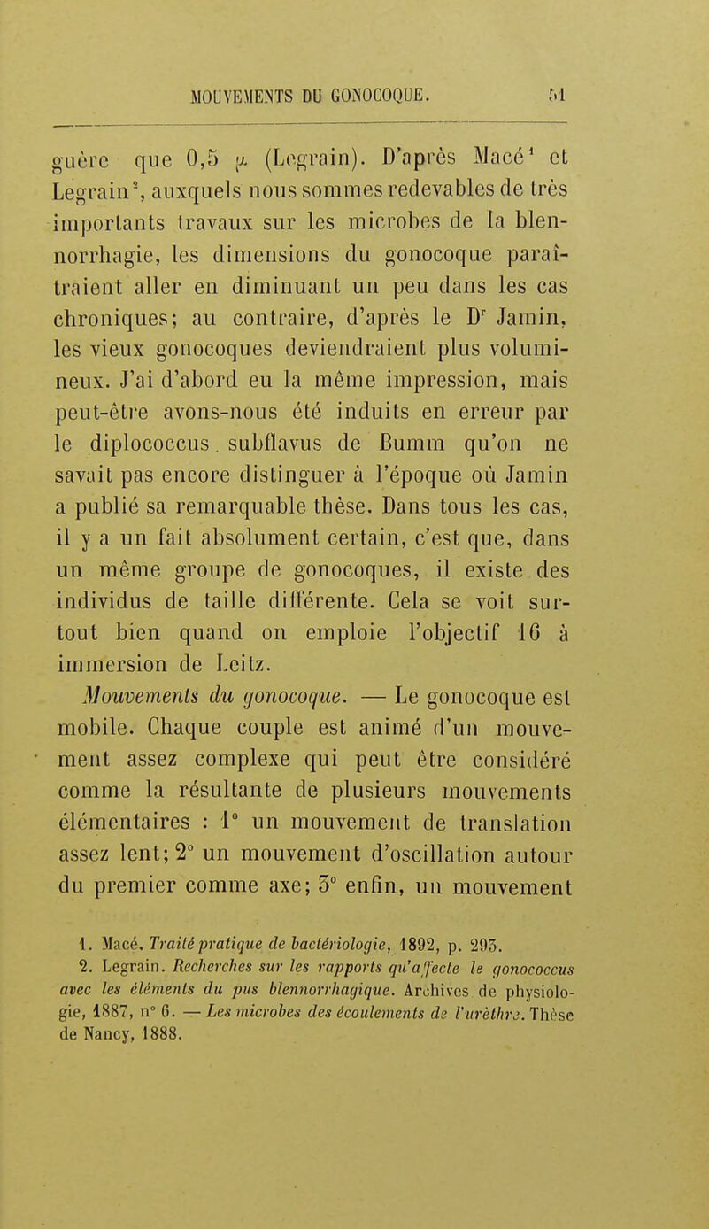 MOUVEMENTS DU GONOCOQUE. M guère que 0,5 >j. (Lo^a-ain). D'après Macé' et Legraiir, auxquels nous sommes redevables de Irès importants travaux sur les microbes de la blen- norrhagie, les dimensions du gonocoque paraî- traient aller en diminuant un peu dans les cas chroniques; au contraire, d'après le D' Janiin, les vieux gonocoques deviendraient plus volumi- neux. J'ai d'abord eu la même impression, mais peut-être avons-nous été induits en erreur par le diplococcus. subflavus de Bumm qu'on ne savait pas encore distinguer à l'époque où Jamin a publié sa remarquable thèse. Dans tous les cas, il y a un fait absolument certain, c'est que, dans un même groupe de gonocoques, il existe des individus de taille différente. Cela se voit sur- tout bien quand on emploie l'objectif 16 à immersion de Leitz. Mouvements du gonocoque. — Le gonocoque est mobile. Chaque couple est animé d'un mouve- ment assez complexe qui peut être considéré comme la résultante de plusieurs mouvements élémentaires : 1° un mouvement de translation assez lent; 2 un mouvement d'oscillation autour du premier comme axe; 3 enfin, un mouvement 1. ilacé. Traité pratique de bactériologie, 1892, p. 293, 2. Legrain. Recherches sur les rapports qu'a fecte le (jonococcus avec les éléments du pus blennorrhagique. Archives de physiolo- gie, 1887, II 6. — Les microbes des écoulements de l'm-èthrj. Thèse de Nancy, 1888.