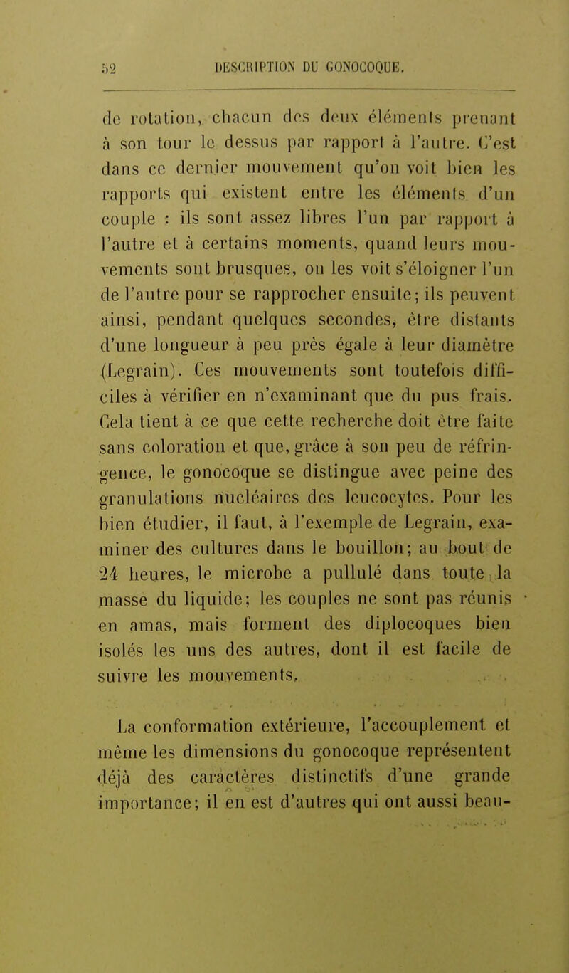 de rotation, chacun des deux élémenls pienant à son tour le dessus par rapport à l'autre. C'est dans ce dernier mouvement qu'on voit bien les rapports qui existent entre les élémenls d'un couple : ils sont assez libres l'un par rapport à l'autre et à certains moments, quand leurs mou- vements sont brusques, on les voit s'éloigner l'un de l'autre pour se rapprocher ensuite; ils peuvent ainsi, pendant quelques secondes, être distants d'une longueur à peu près égale à leur diamètre (Legrain). Ces mouvements sont toutefois diffi- ciles à vérifier en n'examinant que du pus frais. Cela tient à ce que cette recherche doit être faite sans coloration et que, grâce à son peu de réfrin- gence, le gonocoque se distingue avec peine des granulations nucléaires des leucocytes. Pour les bien étudier, il faut, à l'exemple de Legrain, exa- miner des cultures dans le bouillon; au bout de '24 heures, le microbe a pullulé dans toute la masse du liquide; les couples ne sont pas réunis en amas, mais forment des diplocoques bien isolés les uns des autres, dont il est facile de suivre les mouvements, La conformation extérieure, l'accouplement et même les dimensions du gonocoque représentent déjà des caractères distinctifs d'une grande importance; il en est d'autres qui ont aussi beau-