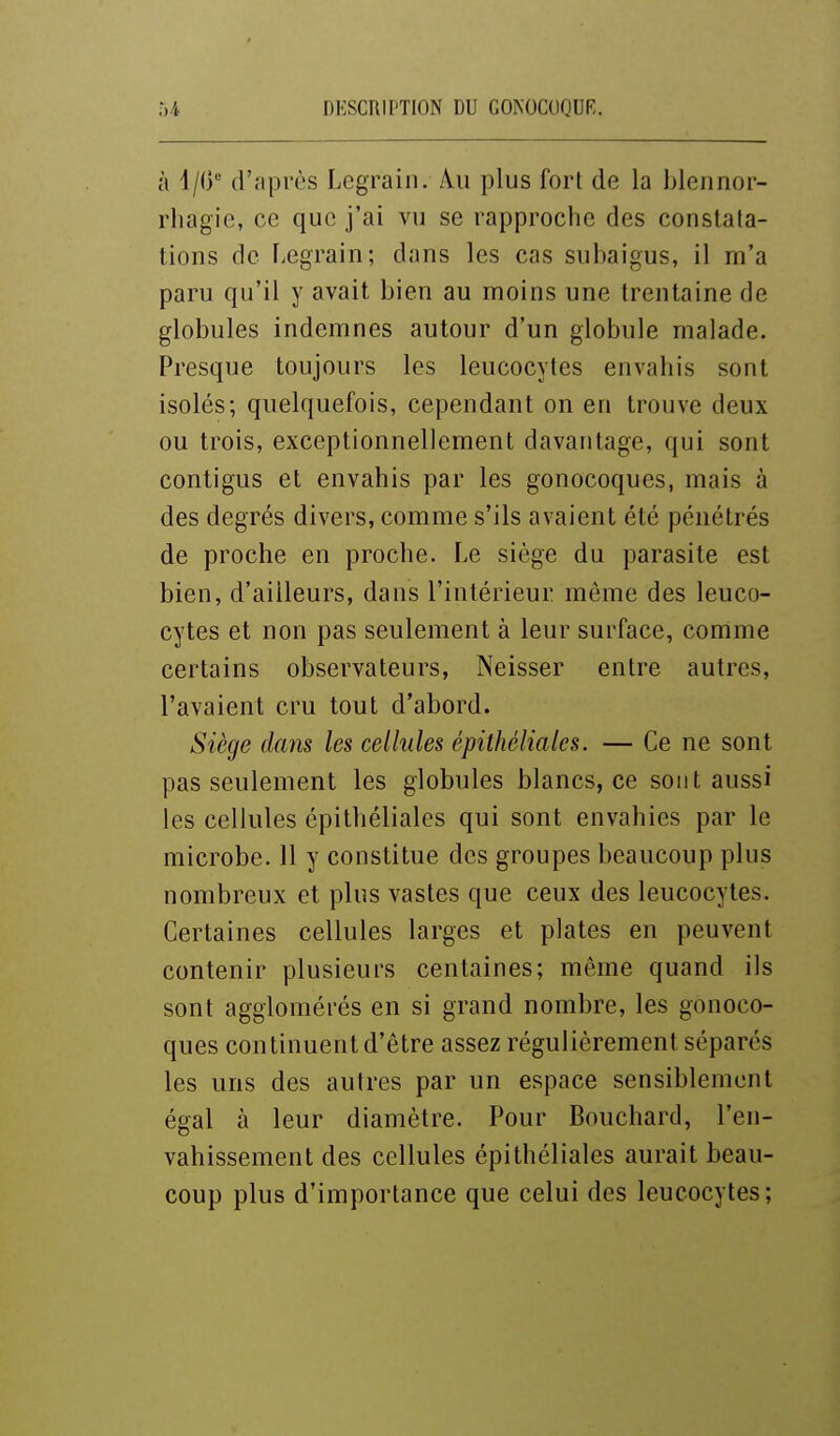 à 4/0*-' d'après Legrain. Au plus fort de la blennor- rliagie, ce que j'ai vu se rapproche des constata- tions de Legrain; dans les cas subaigus, il m'a paru qu'il y avait bien au moins une trentaine de globules indemnes autour d'un globule malade. Presque toujours les leucocytes envahis sont isolés; quelquefois, cependant on en trouve deux ou trois, exceptionnellement davantage, qui sont contigus et envahis par les gonocoques, mais à des degrés divers, comme s'ils avaient été pénétrés de proche en proche. Le siège du parasite est bien, d'ailleurs, dans l'intérieur même des leuco- cytes et non pas seulement à leur surface, comme certains observateurs, Neisser entre autres, l'avaient cru tout d'abord. Siège dans les cellules épithéliales. — Ce ne sont pas seulement les globules blancs, ce sont aussi les cellules épithéliales qui sont envahies par le microbe. 11 y constitue des groupes beaucoup plus nombreux et plus vastes que ceux des leucocytes. Certaines cellules larges et plates en peuvent contenir plusieurs centaines; même quand ils sont agglomérés en si grand nombre, les gonoco- ques continuent d'être assez régulièrement séparés les uns des autres par un espace sensiblement égal à leur diamètre. Pour Bouchard, l'en- vahissement des cellules épithéliales aurait beau- coup plus d'importance que celui des leucocytes;