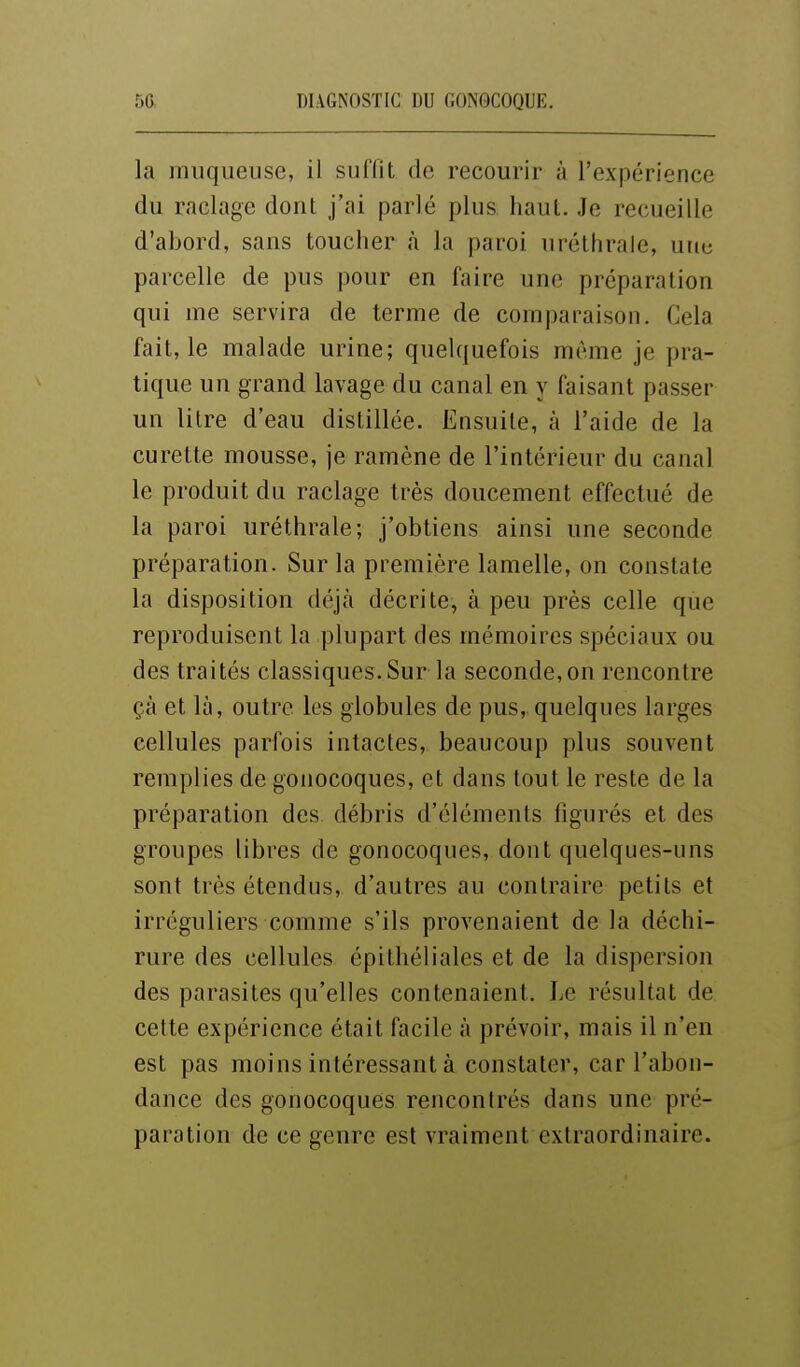 la muqueuse, il suflit de recourir à l'expérience du raclage dont j'ai parlé plus haut. Je recueille d'abord, sans toucher à la paroi uréthrale, une parcelle de pus pour en faire une préparation qui me servira de terme de comparaison. Cela fait, le malade urine; quelquefois même je pra- tique un grand lavage du canal en y faisant passer un litre d'eau distillée. Ensuite, à l'aide de la curette mousse, je ramène de l'intérieur du canal le produit du raclage très doucement effectué de la paroi uréthrale; j'obtiens ainsi une seconde préparation. Sur la première lamelle, on constate la disposition déjà décrite, à peu près celle que reproduisent la plupart des mémoires spéciaux ou des traités classiques. Sur la seconde, on rencontre çà et là, outre les globules de pus, quelques larges cellules parfois intactes, beaucoup plus souvent remplies de gonocoques, et dans tout le reste de la préparation des débris d'éléments figurés et des groupes libres de gonocoques, dont quelques-uns sont très étendus, d'autres au contraire petits et irréguliers comme s'ils provenaient de la déchi- rure des cellules épithéliales et de la dispersion des parasites qu'elles contenaient. Le résultat de cette expérience était facile à prévoir, mais il n'en est pas moins intéressant à constater, car l'abon- dance des gonocoques rencontrés dans une pré- paration de ce genre est vraiment extraordinaire.