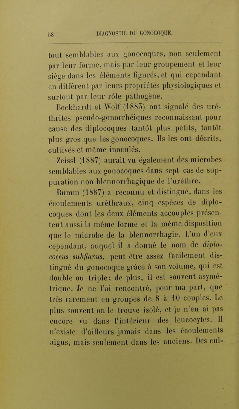 tout semblables aux gonocoques, non seulement par leur forme, mais par leur groupement et leur siège dans les éléments figurés, et qui cependant en diffèrent par leurs propriétés physiologiques et surtout par leur rôle pathogène. Bockhardt et Wolf (1883) ont signalé des uré- thrites pseudo-gonorrhéiques reconnaissant pour cause des diplocoques tantôt plus petits, tantôt plus gros que les gonocoques. Ils les ont décrits, cultivés et même inoculés. Zeissl (1887) aurait vu également des microbes semblables aux gonocoques dans sept cas de sup- puration non blennorrhagique de l'urèthre. Bumm (1887) a reconnu et distingué, dans les écoulements uréthraux, cinq espèces de diplo- coques dont les deux éléments accouplés présen- tent aussi la même forme et la même disposition que le microbe de la blennorrhagie. L'un d'eux cependant, auquel il a donné le nom de diplo- coccm subflavus, peut être assez facilement dis- tingué du gonocoque grâce à son volume, qui est double ou triple; de plus, il est souvent asymé- trique. Je ne l'ai rencontré, pour ma part, que très rarement en groupes de 8 à 10 couples. Le plus souvent on le trouve isolé, et je n'en ai pas encore vu dans l'intérieur des leucocytes. Il n'existe d'ailleurs jamais dans les écoulements aigus, mais seulement dans les anciens. Des cul-