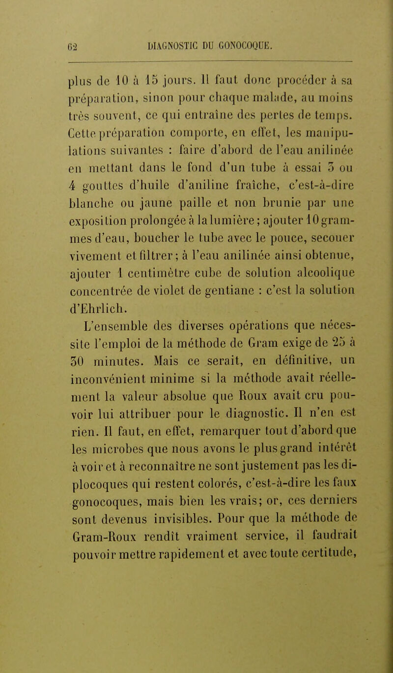 plus de 10 à 15 jours. 11 faut donc procéder à sa préparation, sinon pour chaque malade, au moins très souvent, ce qui entraîne des perles de temps. Cette préparation comporte, en efi'et, les manipu- lations suivantes : faire d'abord de l'eau anilinée en mettant dans le fond d'un tube à essai 3 ou 4 gouttes d'huile d'aniline fraîche, c'est-à-dire blanche ou jaune paille et non brunie par une exposition prolongée à la lumière; ajouter 10 gram- mes d'eau, boucher le tube avec le pouce, secouer vivement et filtrer; à l'eau anilinée ainsi obtenue, ajouter 1 centimètre cube de solution alcoolique concentrée de violet de gentiane : c'est la solution d'Ehrlich. L'ensemble des diverses opérations que néces- site l'emploi de la méthode de Gram exige de 25 à 30 minutes. Mais ce serait, en définitive, un inconvénient minime si la méthode avait réelle- ment la valeur absolue que Roux avait cru pou- voir lui attribuer pour le diagnostic. Il n'en est rien. Il faut, en effet, remarquer tout d'abord que les microbes que nous avons le plus grand intérêt avoir et à reconnaître ne sont justement pas lesdi- plocoques qui restent colorés, c'est-à-dire les faux gonocoques, mais bien les vrais; or, ces derniers sont devenus invisibles. Pour que la méthode de Gram-Roux rendît vraiment service, il faudrait pouvoir mettre rapidement et avec toute certitude,
