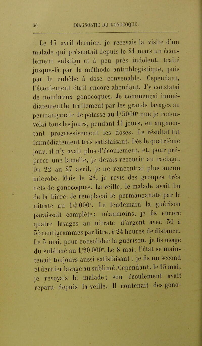 Le 17 avril dernier, je recevais la visite d'un malade qui présentait depuis le 21 mars un écou- lement subaigu et à peu près indolent, traité jusque-là par la méthode antiplilogistique, puis par le cubèbe à dose convenable. Cependant, l'écoulement était encore abondant. J'y constatai de nombreux gonocoques. Je commençai immé- diatementle traitement par les grands lavages au permanganate de potasse au 1/5000' que je renou- velai tous les jours, pendant 11 jours, en augmen- tant progressivement les doses. Le résultat fut immédiatement très satisfaisant. Dès le quatrième jour, il n'y avait plus d'écoulement, et, pour pré- parer une lamelle, je devais recourir au raclage. Du 22 au 27 avril, je ne rencontrai plus aucun microbe. Mais le 28, je revis des groupes très nets de gonocoques. La veille, le malade avait bu de la bière. Je remplaçai le permanganate par le nitrate au l/5 000^ Le lendemain la guérison paraissait complète; néanmoins, je fis encore quatre lavages au nitrate d'argent avec 30 à ôScentigrammes par litre, à 24 heures de distance. Le 5 mai, pour consolider la guérison, je fis usage du sublimé au 1/20 00^. Le 8 mai, l'état se main- tenait toujours aussi satisfaisant ; je fis un second et dernier lavage au sublimé. Cependant, le 15 mai, je revoyais le malade; son écoulement avait reparu depuis la veille. Il contenait des gono-