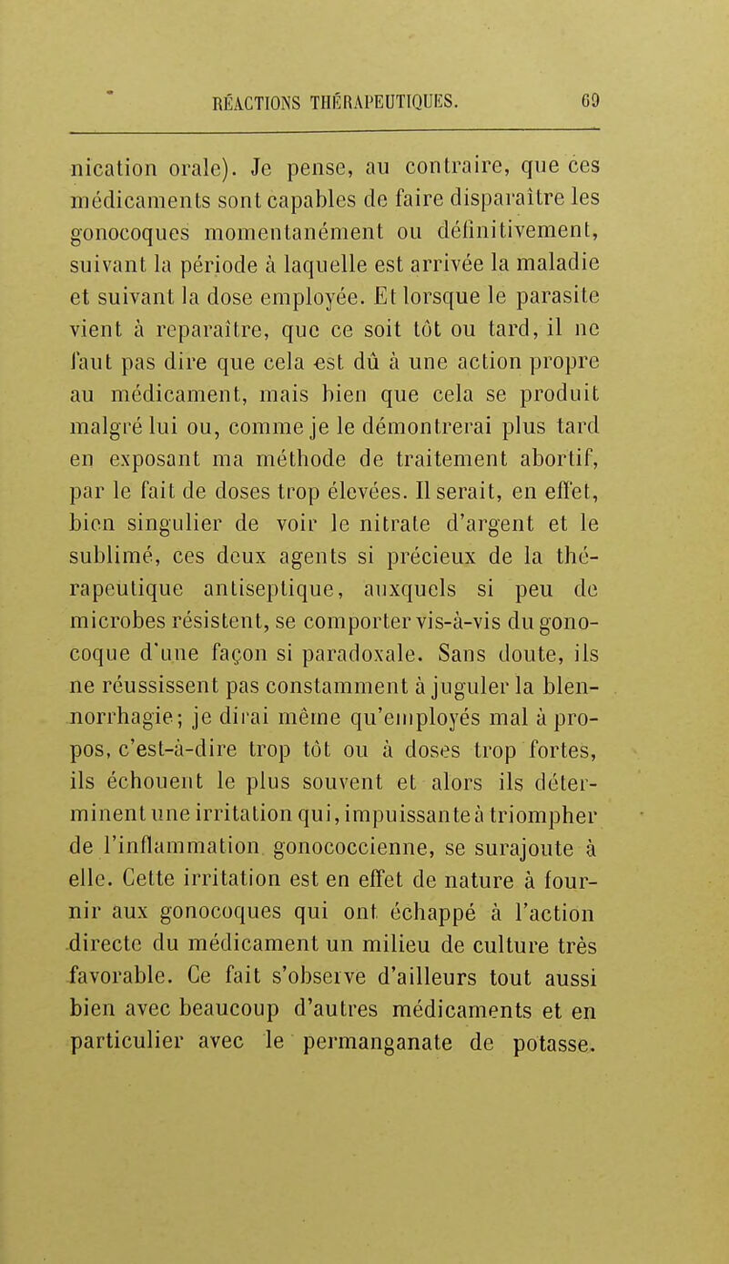 nication orale). Je pense, au contraire, que ces médicaments sont capables de faire disparaître les gonocoques momentanément ou définitivement, suivant la période à laquelle est arrivée la maladie et suivant la dose employée. Et lorsque le parasite vient à reparaître, que ce soit tôt ou tard, il ne faut pas dire que cela -est dii à une action propre au médicament, mais bien que cela se produit malgré lui ou, comme je le démontrerai plus tard en exposant ma méthode de traitement abortif, par le fait de doses trop élevées. Userait, en effet, bien singulier de voir le nitrate d'argent et le sublimé, ces deux agents si précieux de la thé- rapeutique antiseptique, auxquels si peu de microbes résistent, se comporter vis-à-vis du gono- coque d'une façon si paradoxale. Sans doute, ils ne réussissent pas constamment à juguler la blen- norrhagie; je dirai même qu'employés mal à pro- pos, c'est-à-dire trop tôt ou à doses trop fortes, ils échouent le plus souvent et alors ils déter- minent une irritation qui, impuissante à triompher de l'inflammation gonococcienne, se surajoute à elle. Cette irritation est en effet de nature à four- nir aux gonocoques qui ont échappé à l'action directe du médicament un milieu de culture très favorable. Ce fait s'obseive d'ailleurs tout aussi bien avec beaucoup d'autres médicaments et en particulier avec le permanganate de potasse.