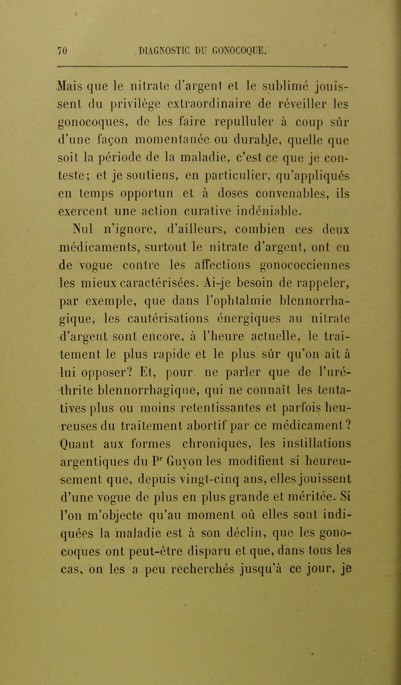 Mais que le nitrate d'argent et le sublimé jouis- sent du privilège extraordinaire de réveiller les gonocoques, de les faire repulluler à coup sûr d'une façon momentanée ou durable, quelle que soit la période de la maladie, c'est ce que je con- teste; et je soutiens, en particulier, qu'appliqués en temps opportun et à doses convenables, ils exercent une action curative indéniable. Nul n'ignore, d'ailleurs, combien ces deux médicaments, surtout le nitrate d'argent, ont eu de vogue contre les aiFections gonococciennes les mieux caractérisées. Ai-je besoin de rappeler, par exemple, que dans l'ophtalmie blennorrha- gique, les cautérisations énergiques au nitrate d'argent sont encore, à l'heure actuelle, le trai- tement le plus rapide et le plus sûr qu'on ait à lui opposer? Et, pour ne parler que de l'uré- thrite blennorrhagiqne, qui ne connaît les tenta- tives plus ou moins retentissantes et parfois heu- reuses du traitement abortif par ce médicament? Quant aux formes chroniques, les instillations argentiques du P Guyon les modifient si heureu- sement que, depuis vingt-cinq ans, elles jouissent d'une vogue de plus en plus grande et méritée. Si l'on m'objecte qu'au moment où elles sont indi- quées la maladie est à son déclin, que les gono- coques ont peut-être disparu et que, dans tous les cas, on les a peu recherchés jusqu'à ce jour, je