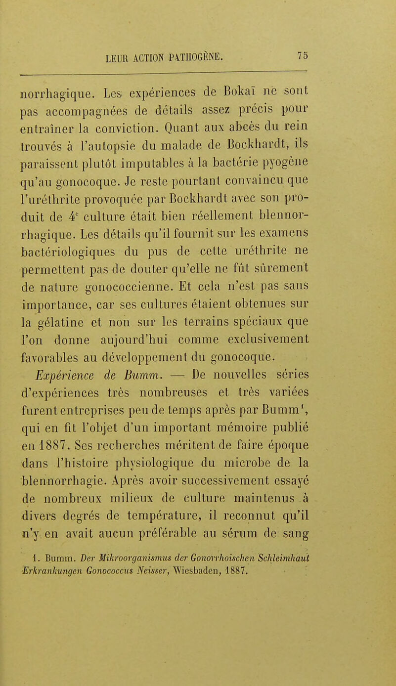 norrhagiqiie. Les expériences de Bokaï ne sont pas accompagnées de détails assez précis pour entraîner la conviction. Quant aux abcès du rein trouvés à l'autopsie du malade de Bockhardt, ils paraissent plutôt imputables à la bactérie pyogène qu'au gonocoque. Je reste pourtant convaincu que l'uréthrite provoquée par Bockhardt avec son pro- duit de 4' culture était bien réellement blennor- rhagique. Les détails qu'il fournit sur les examens bactériologiques du pus de cette uréthrite ne permettent pas de douter qu'elle ne fût sûrement de nature gonococcienne. Et cela n'est pas sans importance, car ses cultures étaient obtenues sur la gélatine et non sur les terrains spéciaux que l'on donne aujourd'hui comme exclusivement favorables au développement du gonocoque. Expérience de Bumm. — De nouvelles séries d'expériences très nombreuses et très variées furent entreprises peu de temps après par Bumm*, qui en fit l'objet d'un important mémoire publié en 1887. Ses recherches méritent de faire époque dans l'histoire physiologique du microbe de la blennorrhagie. Après avoir successivement essayé de nombreux milieux de culture maintenus à divers degrés de température, il reconnut qu'il n'y en avait aucun préférable au sérum de sang 1. Bumm. Ber Mikroorganismus der Gonorrhoischen Sclileimhaut ■Erkrankungen Gonococciis Neisser, Wiesbaden, 1887.