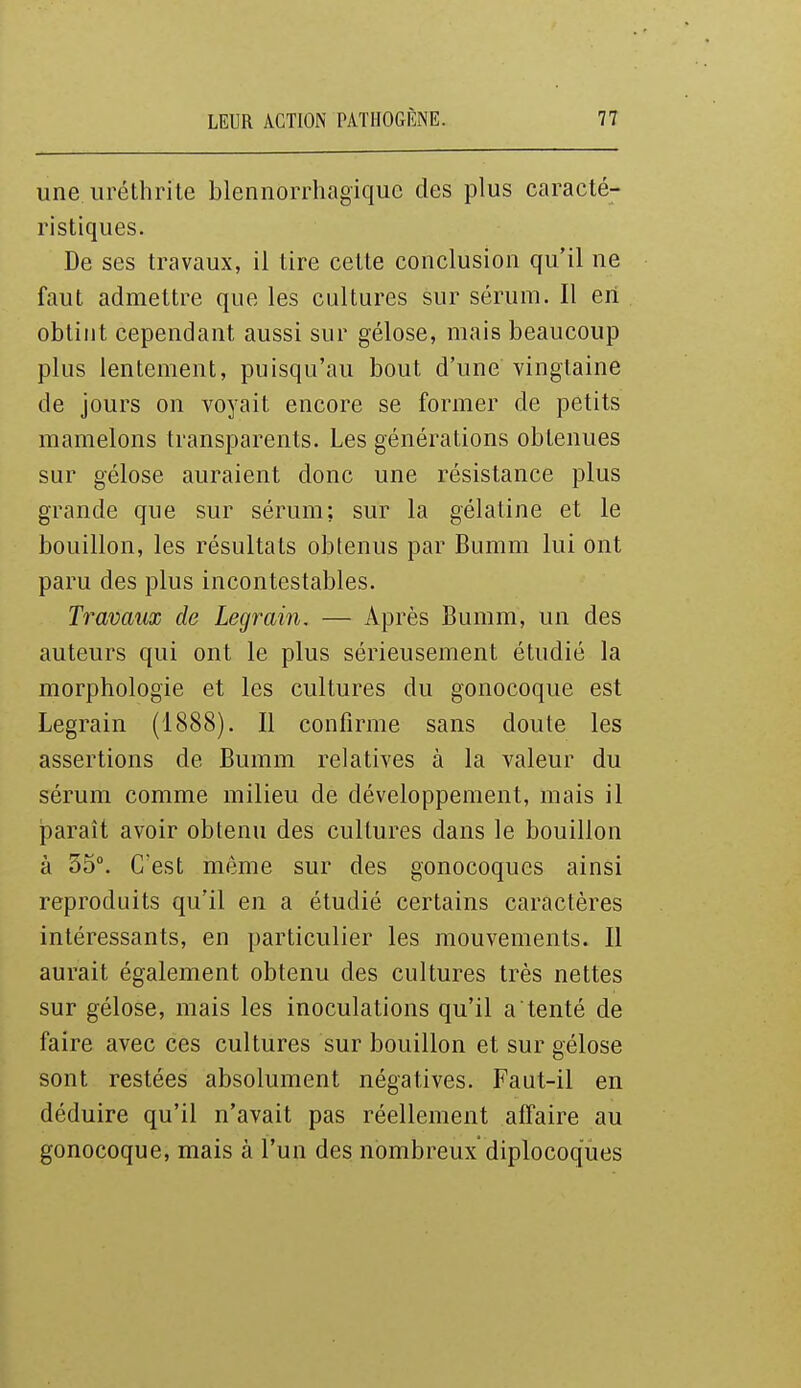 une uréthrile blennorrhagiquc des plus caracté- ristiques. De ses travaux, il tire celte conclusion qu'il ne faut admettre que les cultures sur sérum. Il en obtint cependant aussi sur gélose, mais beaucoup plus lentement, puisqu'au bout d'une vingtaine de jours on voyait encore se former de petits mamelons transparents. Les générations obtenues sur gélose auraient donc une résistance plus grande que sur sérum; sur la gélatine et le bouillon, les résultats obtenus par Bumm lui ont paru des plus incontestables. Travaux de Legrain. — Après Bumm, un des auteurs qui ont le plus sérieusement étudié la morphologie et les cultures du gonocoque est Legrain (1888). Il confirme sans doute les assertions de Bumm relatives à la valeur du sérum comme milieu de développement, mais il paraît avoir obtenu des cultures dans le bouillon à 35°. C'est même sur des gonocoques ainsi reproduits qu'il en a étudié certains caractères intéressants, en particulier les mouvements. Il aurait également obtenu des cultures très nettes sur gélose, mais les inoculations qu'il a tenté de faire avec ces cultures sur bouillon et sur gélose sont restées absolument négatives. Faut-il en déduire qu'il n'avait pas réellement affaire au gonocoque, mais à l'un des nombreux diplocoques