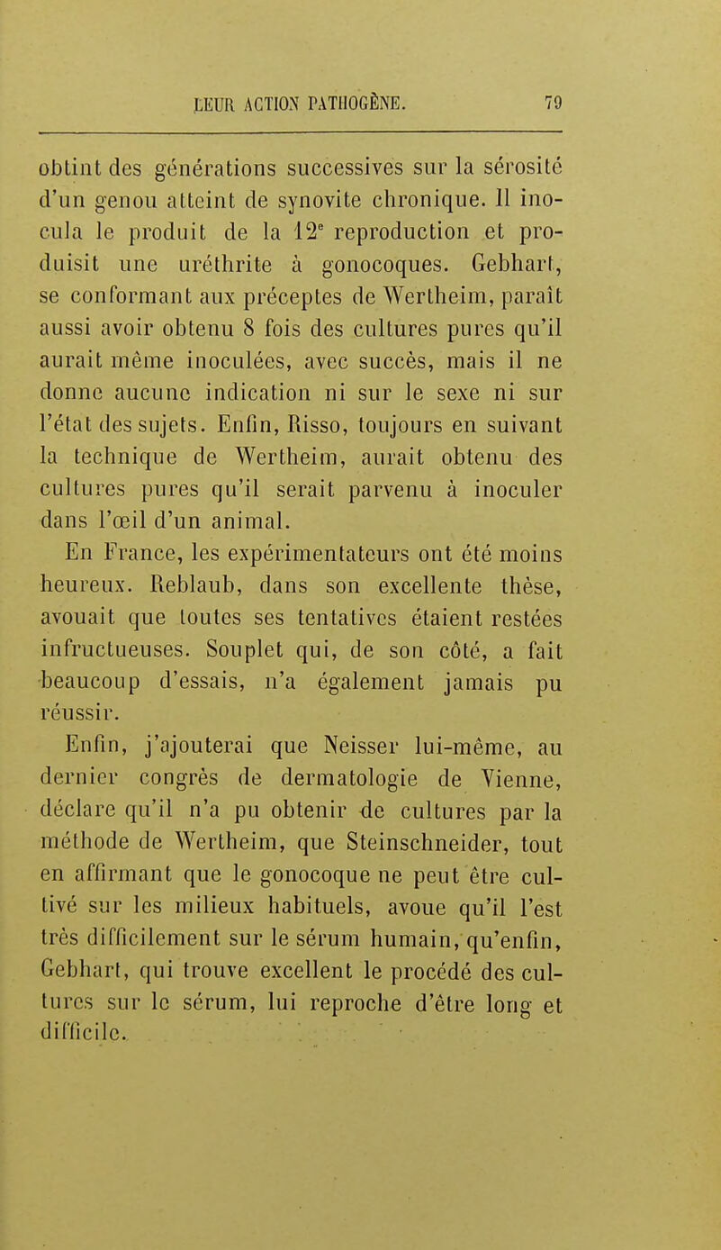 obtint des générations successives sur la sérosité d'un genou atteint de synovite chronique. 11 ino- cula le produit de la 12 reproduction et pro- duisit une uréthrite à gonocoques. Gebhart, se conformant aux préceptes de Wertheim, paraît aussi avoir obtenu 8 fois des cultures pures qu'il aurait même inoculées, avec succès, mais il ne donne aucune indication ni sur le sexe ni sur l'état des sujets. Enfin, Risso, toujours en suivant la technique de Wertheim, aurait obtenu des cultures pures qu'il serait parvenu à inoculer dans l'œil d'un animal. En France, les expérimentateurs ont été moins heureux. Reblaub, dans son excellente thèse, avouait que toutes ses tentatives étaient restées infructueuses. Souplet qui, de son côté, a fait ■beaucoup d'essais, n'a également jamais pu réussir. Enfin, j'ajouterai que Neisser lui-même, au dernier congrès de dermatologie de Yienne, déclare qu'il n'a pu obtenir de cultures par la méthode de Wertheim, que Steinschneider, tout en affirmant que le gonocoque ne peut être cul- tivé sur les milieux habituels, avoue qu'il l'est très difficilement sur le sérum humain, qu'enfin, Gebhart, qui trouve excellent le procédé des cul- tures sur le sérum, lui reproche d'être long et difficile.