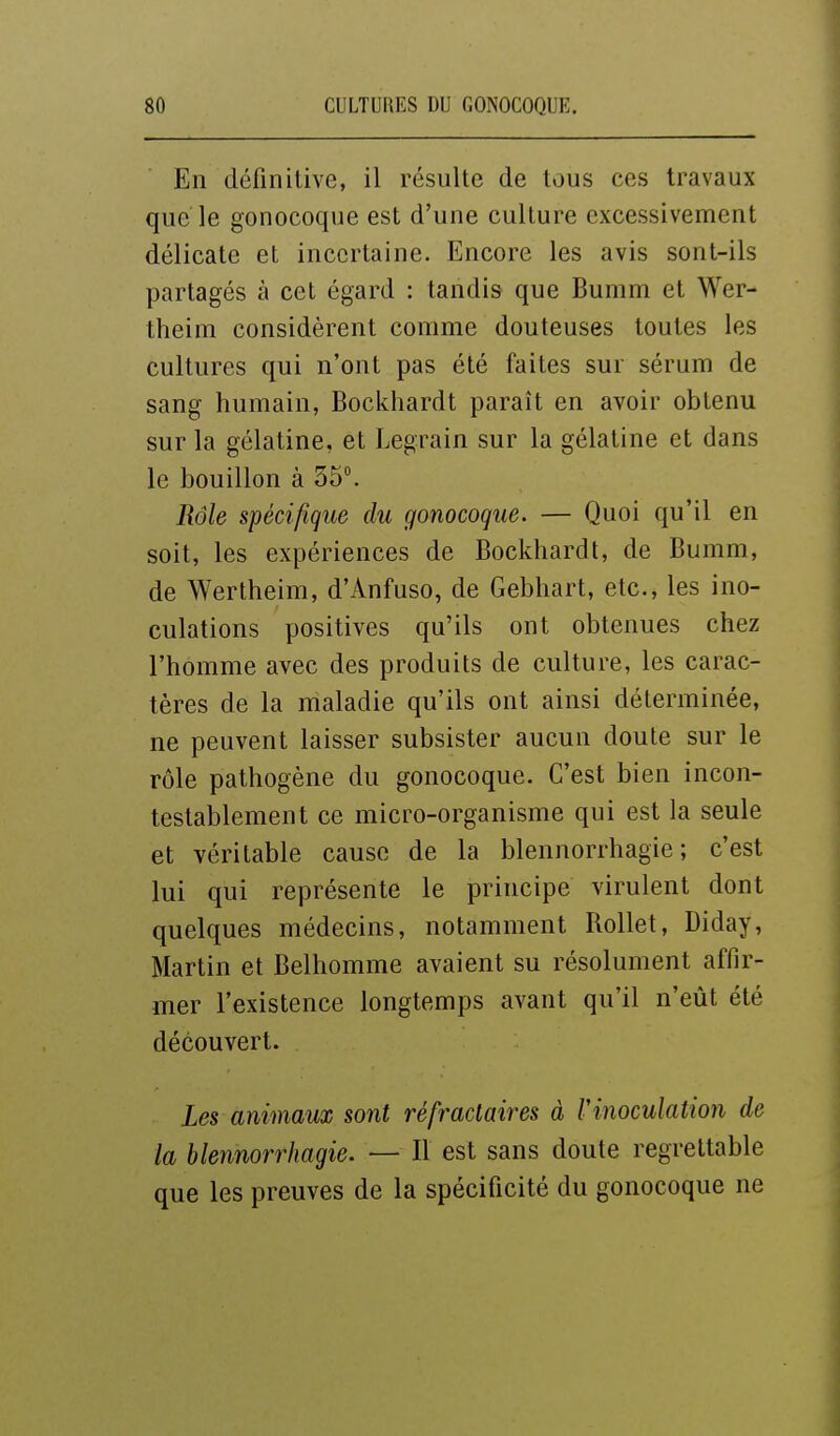 En définitive, il résulte de tous ces travaux que le gonocoque est d'une culture excessivement délicate et incertaine. Encore les avis sont-ils partagés à cet égard : tandis que Bumm et Wer- theim considèrent comme douteuses toutes les cultures qui n'ont pas été faites sur sérum de sang humain, Bockhardt paraît en avoir obtenu sur la gélatine, et Legrain sur la gélatine et dans le bouillon à 35. Rôle spécifigue du gonocoque. — Quoi qu'il en soit, les expériences de Bockhardt, de Bumm, de Wertheim, d'Anfuso, de Gebhart, etc., les ino- culations positives qu'ils ont obtenues chez l'homme avec des produits de culture, les carac- tères de la maladie qu'ils ont ainsi déterminée, ne peuvent laisser subsister aucun doute sur le rôle pathogène du gonocoque. C'est bien incon- testablement ce micro-organisme qui est la seule et véritable cause de la blennorrhagie ; c'est lui qui représente le principe virulent dont quelques médecins, notamment RoUet, Diday, Martin et Belhomme avaient su résolument affir- mer l'existence longtemps avant qu'il n'eût été découvert. Les animaux sont réfradaires à Vinoculation de la blennorrhagie. — Il est sans doute regrettable que les preuves de la spécificité du gonocoque ne