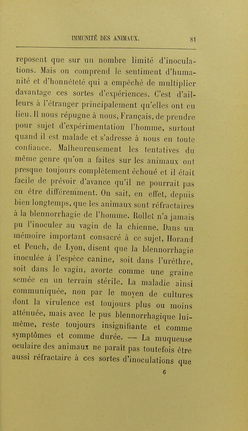 IMMUNITÉ DES ANIMAUX. reposent que sur uu nombre limité d'inocula- tions. Mais on comprend le sentiment d'huma- nité et d'honnêteté qui a empêché de multiplier davantage ces sortes d'expériences. C'est d'ail- leurs à l'étranger principalement qu'elles ont eu lieu. 11 nous répugne à nous, Français, de prendre pour sujet d'expérimentation l'homme, surtout quand il est malade et s'adresse à nous en toute conliance. Malheureusement les tentatives du même genre qu'on a faites sur les animaux ont presque toujours complètement échoué et il élait facile de prévoir d'avance qu'il ne pourrait pas en être différemment. On sait, en effet, depuis bien longtemps, que les animaux sont réfractaires à la blennorrhagie de l'homme. Rollet n'a jamais pu l'inoculer au vagin de la chienne. Dans un mémoire important consacré à ce sujet, Horand et Peuch, de Lyon, disent que la blennorrhagie inoculée à l'espèce canine, soit dans l'urèthre, soit dans le vagin, avorte comme une graine semée en un terrain stérile. La maladie ainsi communiquée, non par le moyen de cultures dont la virulence est toujours plus ou moiiis atténuée, mais avec le pus blennorrhagique lui- même, reste toujours insignifiante et comme symptômes et comme durée. — La muqueuse oculaire des animaux ne paraît pas toutefois élre aussi réfractaire à ces sortes d'inoculations que 6
