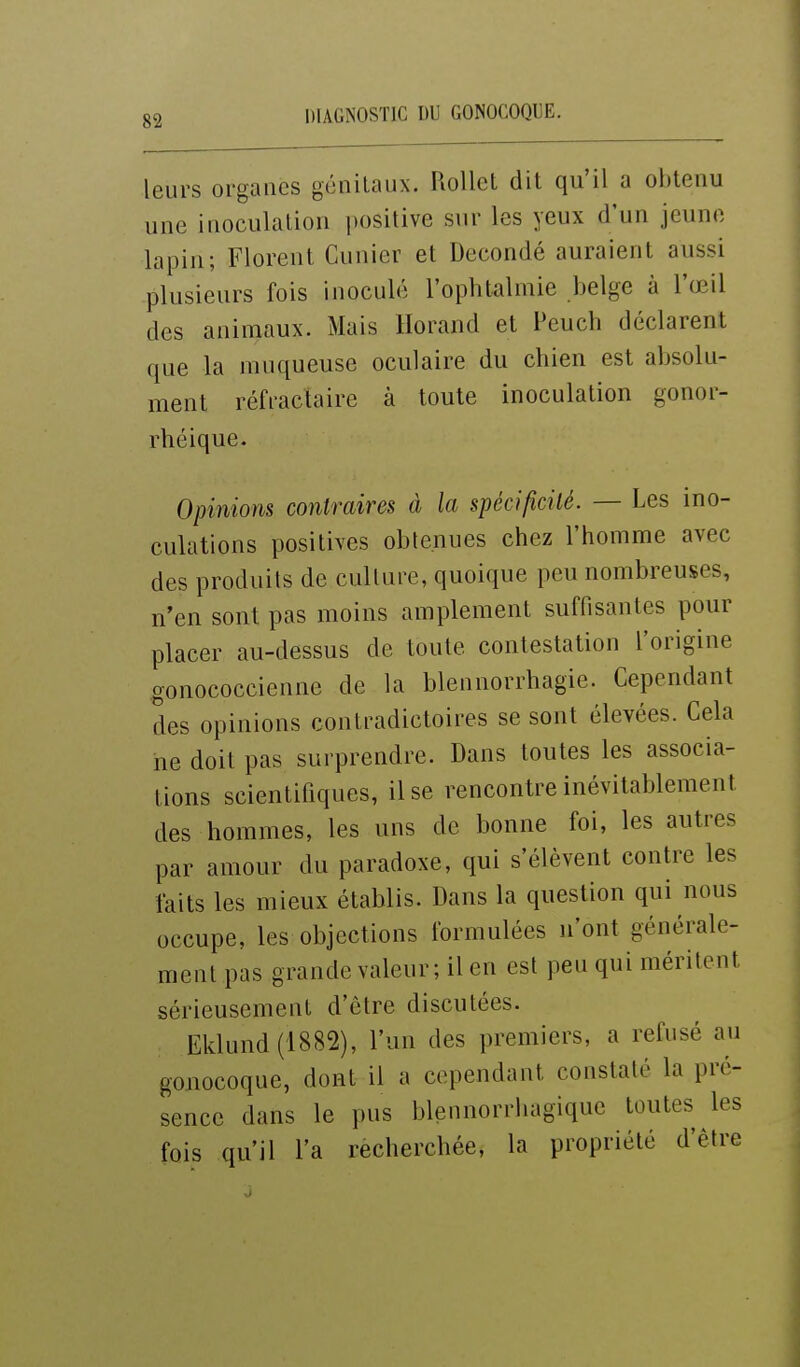 leurs organes génitaux. RoUct dit qu'il a obtenu une iuoculation positive sur les yeux d'un jeune lapin; Florent Cunier et Decondé auraient aussi plusieurs fois inoculé l'ophtalmie belge à l'œil des animaux. Mais Horand et Peuch déclarent que la muqueuse oculaire du chien est absolu- ment réfractaire à toute inoculation gonor- rhéique. Opinions contraires à la spécificité. — Les ino- culations positives obtenues chez l'homme avec des produits de culture, quoique peu nombreuses, n'en sont pas moins amplement suffisantes pour placer au-dessus de toute contestation l'origine gonococcienne de la blennorrhagie. Cependant des opinions contradictoires se sont élevées. Gela ne doit pas surprendre. Dans toutes les associa- tions scientifiques, il se rencontre inévitablement des hommes, les uns de bonne foi, les autres par amour du paradoxe, qui s'élèvent contre les faits les mieux établis. Dans la question qui nous occupe, les objections formulées n'ont générale- ment pas grande valeur; il en est peu qui méritent sérieusement d'être discutées. Eklund(1882), l'un des premiers, a refusé au gonocoque, dont il a cependant constaté la pré- sence dans le pus blennorrhagiquc toutes les fois qu'il l'a recherchée, la propriété d'être