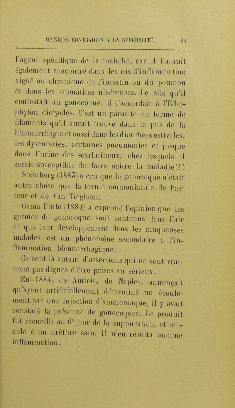 l'agent spécifique de Ja maladie, car il l'aurait ëgalemeut rencontré dans les cas d'indammation aiguë ou chronique de l'intestin ou du poumon et dans les stomatites ulcéreuses. Le rôle qu'il contestait au gonocoque, il l'accordait à l'Edio- phyton dicfyodes. C'est un parasite en forme de filaments qu'il aurait trouvé dans le pus de la blennorrhagîe et aussi dans les diarrhées estivales, les dysenteries, certaines pneumonies et jusque dans l'urine des &carlatineux, chez lesquels il serait susceptible de faire naître la maladie!!! Steinberg (1885) a cru que le gonocoque n'était autre chose que la torule ammoniacale de Pas^ teur et de Van Tieghem. Gama Pinto (1884) a exprimé l'opinion que les germes du gonocoque sont contenus dans l'air et que leur développement dans les muqueuses malades est un phénomène secondaire à l'in- flammation blennorrhagique. Ce sont là autant d'assertions qui ne sont vrai- ment pas dignes d'être prises au sérieux. En -1884, de Amicis, de Naples, annonçait qu'ayant artificiellement déterminé un écoule- ment par une injection d'ammoniaque, il y avait constaté la présence de gonocoques. Le produit fut recueilli au 6'^ jour de la suppuration, et ino- culé cà un urèthre sain. Il n'en résnlta aucune inflammation.