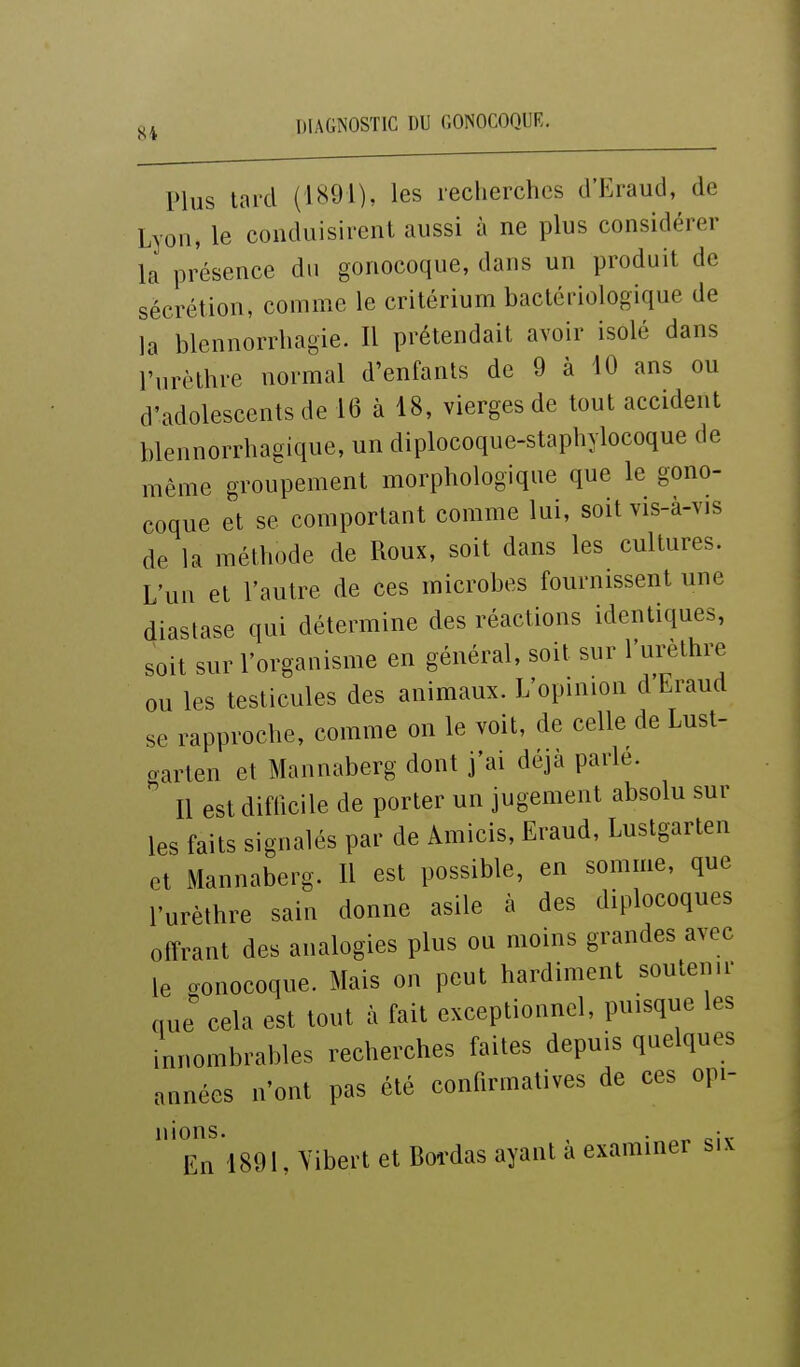 S4 Plus tard (1891), les leclierches d'Eraud, de Lyon, le conduisirent aussi à ne plus considérer la présence du gonocoque, dans un produit de sécrétion, comme le critérium bactériologique de la blennorrhagie. Il prétendait avoir isolé dans l'urèthre normal d'enfants de 9 à 10 ans ou d'adolescents de 16 à 18, vierges de tout accident blennorrhagique, un diplocoque-stapliylocoque de même groupement morphologique que le gono- coque et se comportant comme lui, soit vis-à-vis de la méthode de Roux, soit dans les cultures. L'un et l'autre de ces microbes fournissent une diastase qui détermine des réactions identiques, soit sur l'organisme en général, soit sur l'urèthre ou les testicules des animaux. L'opinion d Eraud se rapproche, comme on le voit, de celle de Lust- garten et Mannaberg dont j'ai déjà parle. Il est difficile de porter un jugement absolu sur les faits signalés par de Amicis, Eraud, Lustgarten et Mannaberg. Il est possible, en somme, que l'urèthre sain donne asile à des diplocoques offrant des analogies plus ou moins grandes avec le o-ouocoque. Mais on peut hardiment soutenu- nue cela est tout à fait exceptionnel, puisque les innombrables recherches faites depuis quelques années n'ont pas été confirmatives de ces opi- nions. , . ^-. En 1891, Vibert et Bordas ayant a examiner six