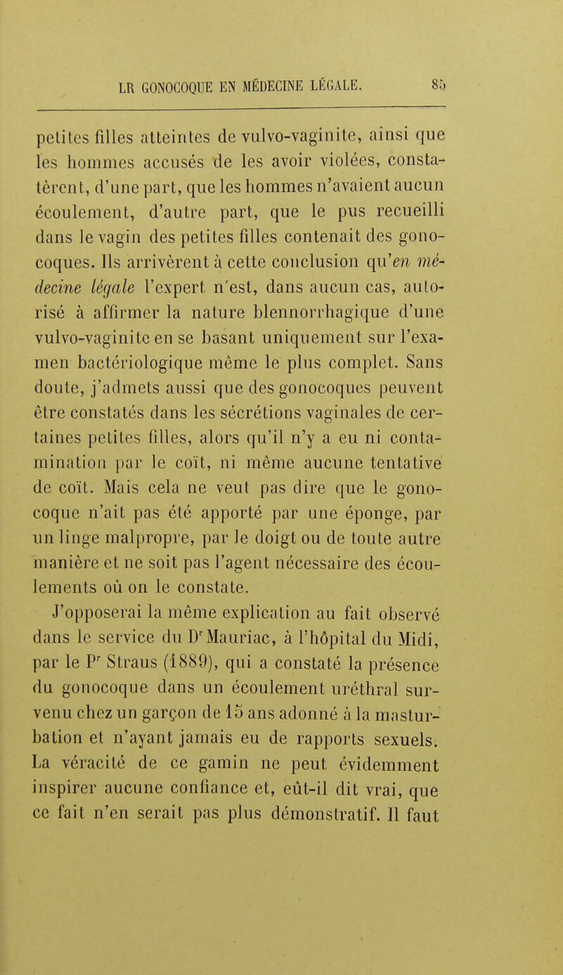 petites filles atteintes de vulvo-vaginite, ainsi que les hommes accusés de les avoir violées, consta- tèrent, d'une part, que les hommes n'avaient aucun écoulement, d'autre part, que le pus recueilli dans le vagin des petites filles contenait des gono- coques. Ils arrivèrent à cette conclusion qii'eji mé- decine légale l'expert n'est, dans aucun cas, auto- risé à affirmer la nature blennorrhagique d'une vulvo-vaginite en se basant uniquement sur l'exa- men bactériologique même le plus complet. Sans doute, j'admets aussi que des gonocoques peuvent être constatés dans les sécrétions vaginales de cer- taines petites filles, alors qu'il n'y a eu ni conta- mination par le coït, ni même aucune tentative de coït. Mais cela ne veut pas dire que le gono- coque n'ait pas été apporté par une éponge, par un linge malpropre, par le doigt ou de toute autre manière et ne soit pas l'agent nécessaire des écou- lements où on le constate. J'opposerai la même explication au fait observé dans le service du Mauriac, à l'hôpital du Midi, par le Straus (1889), qui a constaté la présence du gonocoque dans un écoulement uréthral sur- venu chez un garçon de 15 ans adonné à la mastur- bation et n'ayant jamais eu de rapports sexuels. La véracité de ce gamin ne peut évidemment inspirer aucune confiance et, eût-il dit vrai, que