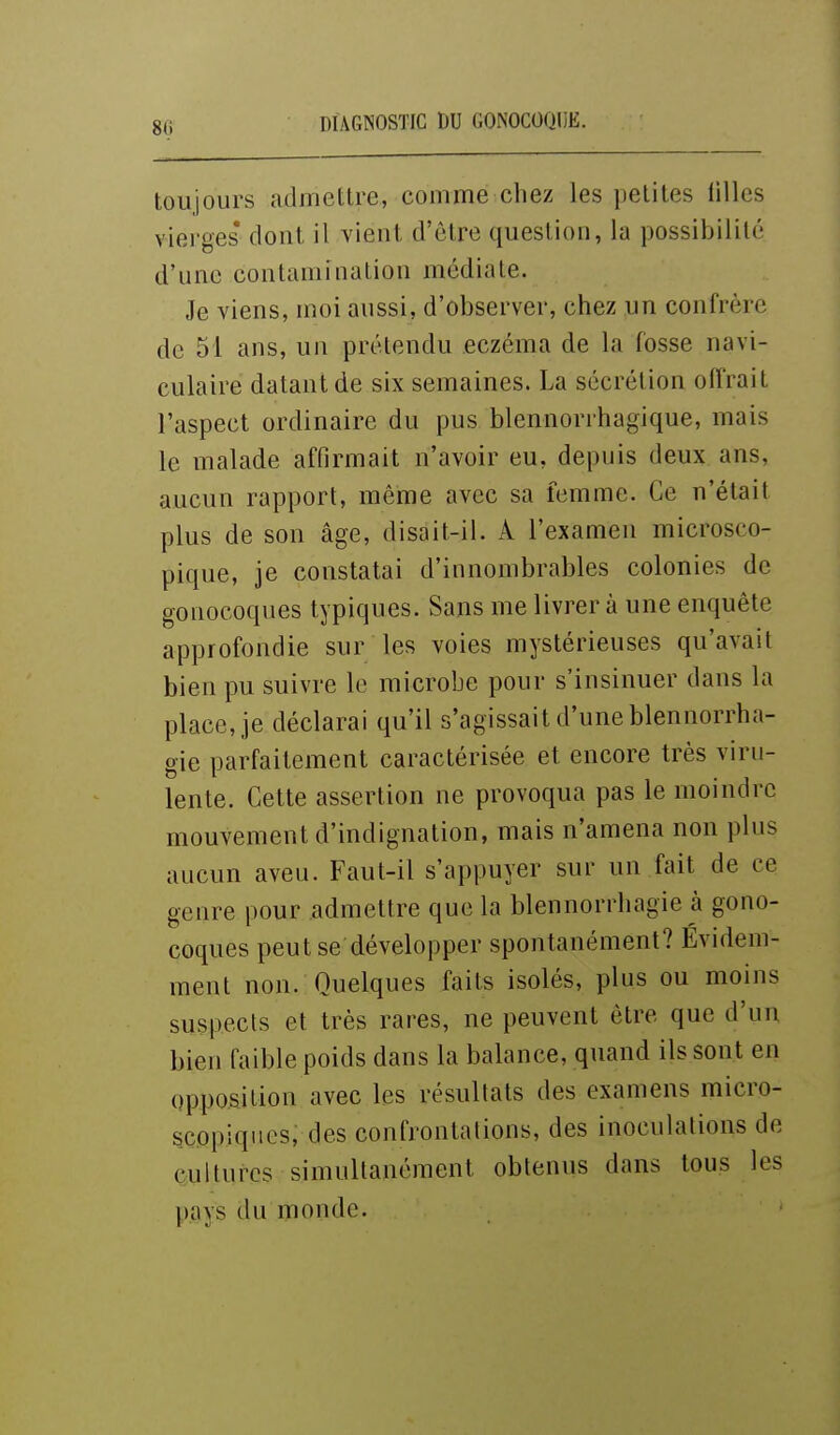 8(i toujours admettre, comme chez les petites filles viei ges' dont il vient d'être question, la possibilité d'une contamination médiate. Je viens, moi aussi, d'observer, chez un confrère de 51 ans, un prétendu eczéma de la fosse navi- culaire datant de six semaines. La sécrétion offrait l'aspect ordinaire du pus blennorrhagique, mais le malade affirmait n'avoir eu, depuis deux ans, aucun rapport, même avec sa femme. Ce n'était plus de son âge, disait-il. A l'examen microsco- pique, je constatai d'innombrables colonies de gonocoques typiques. Sans me livrer à une enquête approfondie sur les voies mystérieuses qu'avait bien pu suivre le microbe pour s'insinuer dans la place,,je déclarai qu'il s'agissait d'uneblennorrha- gie parfaitement caractérisée et encore très viru- lente. Cette assertion ne provoqua pas le moindre mouvement d'indignation, mais n'amena non plus aucun aveu. Faut-il s'appuyer sur un fait de ce genre pour admettre que la blennorrhagie à gono- coques peut se développer spontanément? Évidem- ment non. Quelques faits isolés, plus ou moins suspects et très rares, ne peuvent être que d'un bien faible poids dans la balance, quand ils sont en opposition avec les résultats des examens micro- scopiques, des confrontations, des inoculations de cultures simultanément obtenus dans tous les pays du monde.