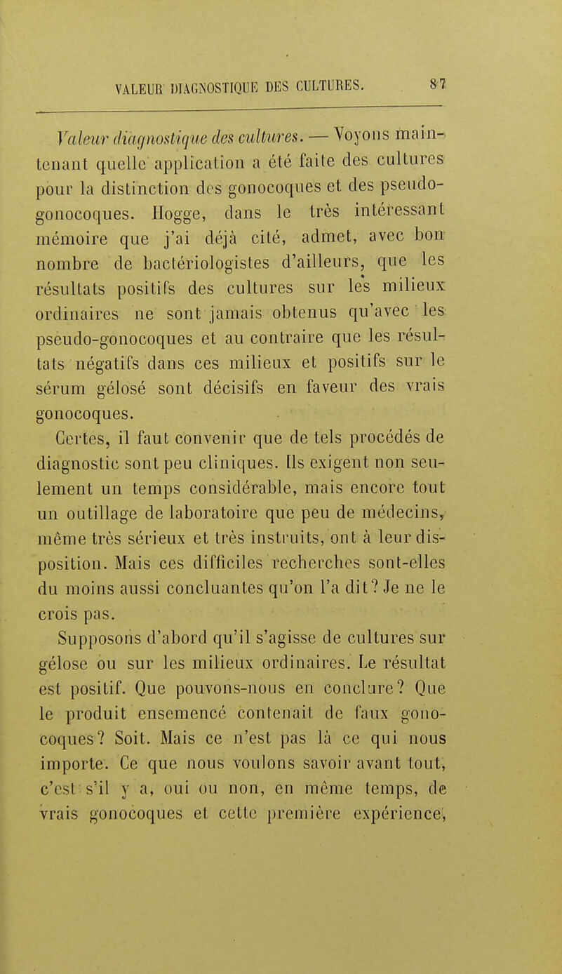 Valeur diagnostique des cuUures. — Voyons main- tenant quelle application a été faite des cultures pour la distinction des gonocoques et des pseudo- gonocoques. Hogge, dans le très intéressant mémoire que j'ai déjà cité, admet, avec bon nombre de bactériologistes d'ailleurs, que les résultats positifs des cultures sur les milieux ordinaires ne sont jamais obtenus qu'avec les pseudo-gonocoques et au contraire que les résul- tats négatifs dans ces milieux et positifs sur le sérum gélosé sont décisifs en faveur des vrais gonocoques. Certes, il faut convenir que de tels procédés de diagnostic sont peu cliniques. Ils exigent non seu- lement un temps considérable, mais encore tout un outillage de laboratoire que peu de médecins, même très sérieux et très instruits, ont à leur dis- position. Mais ces difficiles recherches sont-elles du moins aussi concluantes qu'on l'a dit? Je ne le crois pas. Supposons d'abord qu'il s'agisse de cultures sur gélose ou sur les milieux ordinaires. Le résultat est positif. Que pouvons-nous en conclare? Que le produit ensemencé contenait de faux gono- coques? Soit. Mais ce n'est pas là ce qui nous importe. Ce que nous voulons savoir avant tout, c'est s'il y a, oui ou non, en même temps, de vrais gonocoques et cette première expérience,