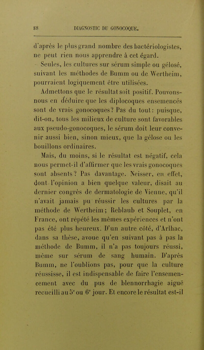 d'après le plus grand nombre des bactériologistes, ne peut rien nous apprendre à cet égard. - Seules, les cultures sur sérum simple ou gélose, suivant les méthodes de Bumm ou de Wertheim, pourraient logiquement être utilisées. Admettons que le résultat soit positif. Pouvons- nous en déduire que les diplocoques ensemencés sont de vrais gonocoques? Pas du tout: puisque, dit-on, tous les milieux de culture sont favorables aux pseudo-gonocoques, le sérum doit leur conve- nir aussi bien, sinon mieux, que la gélose ou les bouillons ordinaires. Mais, du moins, si le résultat est négatif, cela nous permet-il d'affirmer que les vrais gonocoques sont absents? Pas davantage. Neisser, eu efl'et, dont l'opinion a bien quelque valeur, disait au dernier congrès de dermatologie de Vienne, qu'il n'avait jamais pu réussir les cultures par la méthode de Wertheim; Reblaub et Souplet, en France, ont répété les mêmes expériences et n'ont pas été plus heureux. D'un autre côté, d'Ârlhac, dans sa thèse, avoue qu'en suivant pas à pas la méthode de Bumm, il n'a pas toujours réussi, môme sur sérum de sang humain. D'après Bumm, ne l'oublions pas, pour que la culture réussisse, il est indispensable de faire l'ensemen- cement avec du pus de blennorrhagie aiguë recueilli au 5 ou 6 jour. El encore le résultat est-il