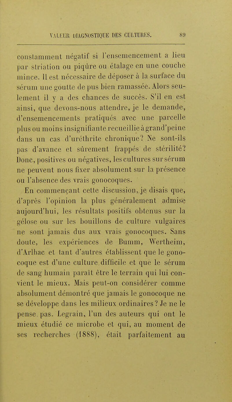 constamment négatif si l'enscmeiicement a lieu par striation ou piqûre ou étalage en une couche mince. 11 est nécessaire de déposer à la surface du sérum une goutte de pus bien ramassée. Alors seu- lement il y a des chances de succès. S'il en est ainsi, que devons-nous attendre, je le demande, d'ensemencements pratiqués avec une parcelle plus ou moins insignifiante recueillie à grand'peine dans un cas d'uréthrite chronique? Ne sont-ils pas d'avance et sûrement frappés de stérilité? Donc, positives ou négatives, les cultures sur sérum ne peuvent nous fixer absolument sur la présence ou l'absence des vrais gonocoques. En commençant cette discussion, je disais que, d'après l'opinion la plus généralement admise aujourd'hui, les résultats positifs obtenus sur la gélose ou sur les bouillons de culture vulgaires ne sont jamais dus aux vrais gonocoques. Sans doute, les expériences de Bumm, Wertheim, d'Arlhac et tant d'autres établissent que le gono- coque est d'une culture difficile et que le sérum de sang humain parait être le terrain qui lui con- vient le mieux. Mais peut-on considérer comme absolument démontré que jamais le gonocoque ne se développe dans les milieux ordinaires? Je ne le pense, pas. Legrain, l'un des auteurs qui ont le mieux étudié ce microbe et qui, au moment de ses recherches (1888), était parfaitement au
