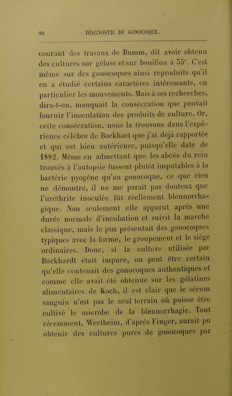 courant des travaux de Bumm, dit avoir obtenu des cul tures sur gélose et sur bouillon à 55. C'est même sur des gonocoques ainsi reproduits qu'il en a étudié certains caractères intéressants, en particulier les mouvements. Mais à ses recherches, dira-t-on, manquait la consécration que pouvait fournir l'inoculation des produits de culture. Or, cette consécration, nous la trouvons dans l'expé- rience célèbre de Bockhart que j'ai déjà rapportée et qui est bien antérieure, puisqu'elle date de 1882. Même en admettant que les abcès du rein trouvés à l'autopsie fussent plutôt imputables à la bactérie pyogène qu'au gonocoque, ce que rien ne démontre, il ne me parait pas douteux que l'uréthrite inoculée fût réellement blennorrha- gique. Non seulement elle apparut après une durée normale d'incubation et suivit la marche classique, mais le pus présentait des gonocoques typiques avec la forme, le groupement et le siège ordinaires. Donc, si la culture utilisée par Bockhardt était impure, on peut être certain qu'elle contenait des gonocoques authentiques et comme elle avait été obtenue sur les gélatines alimentaires de Koch, il est clair que le sérum sanguin n'est pas le seul terrain où puisse être cultivé le microbe de la blennorrhagie. Tout récemment, Wertheim, d'après Finger, aurait pu obtenir des cultures pures de gonocoques par