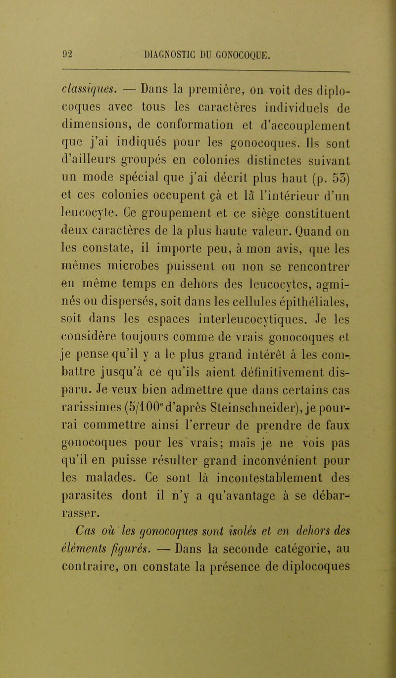 classiques. — Dans la première, on voit des diplo- coques avec tous les caractères individuels de dimensions, de conformation et d'accouplement que j'ai indiqués pour les gonocoques. Ils sont d'ailleurs groupés en colonies distinctes suivant un mode spécial que j'ai décrit plus haut (p. 53) et ces colonies occupent çà et la l'intérieur d'un leucocyte. Ce groupement et ce siège constituent deux caractères de la plus haute valeur. Quand on les constate, il importe peu, à mon avis, que les mômes microbes puissent ou non se rencontrer en même temps en dehors des leucocytes, agmi- nés ou dispersés, soit dans les cellules épithéliales, soit dans les espaces interleucocytiques. Je les considère toujours comme de vrais gonocoques et je pense qu'il y a le plus grand intérêt à les com- battre jusqu'à ce qu'ils aient définitivement dis- paru. Je veux bien admettre que dans certains cas rarissimes (5/100'd'après Steinschneider), je pour- rai commettre ainsi l'erreur de prendre de faux gonocoques pour les vrais; mais je ne vois pas qu'il en puisse résulter grand inconvénient pour les malades. Ce sont là incontestablement des parasites dont il n'y a qu'avantage à se débar-^ rasser. Cas où les gonocoques sont isolés et en dehors des éléments figurés. — Dans la seconde catégorie, au contraire, on constate la présence de diplocoques