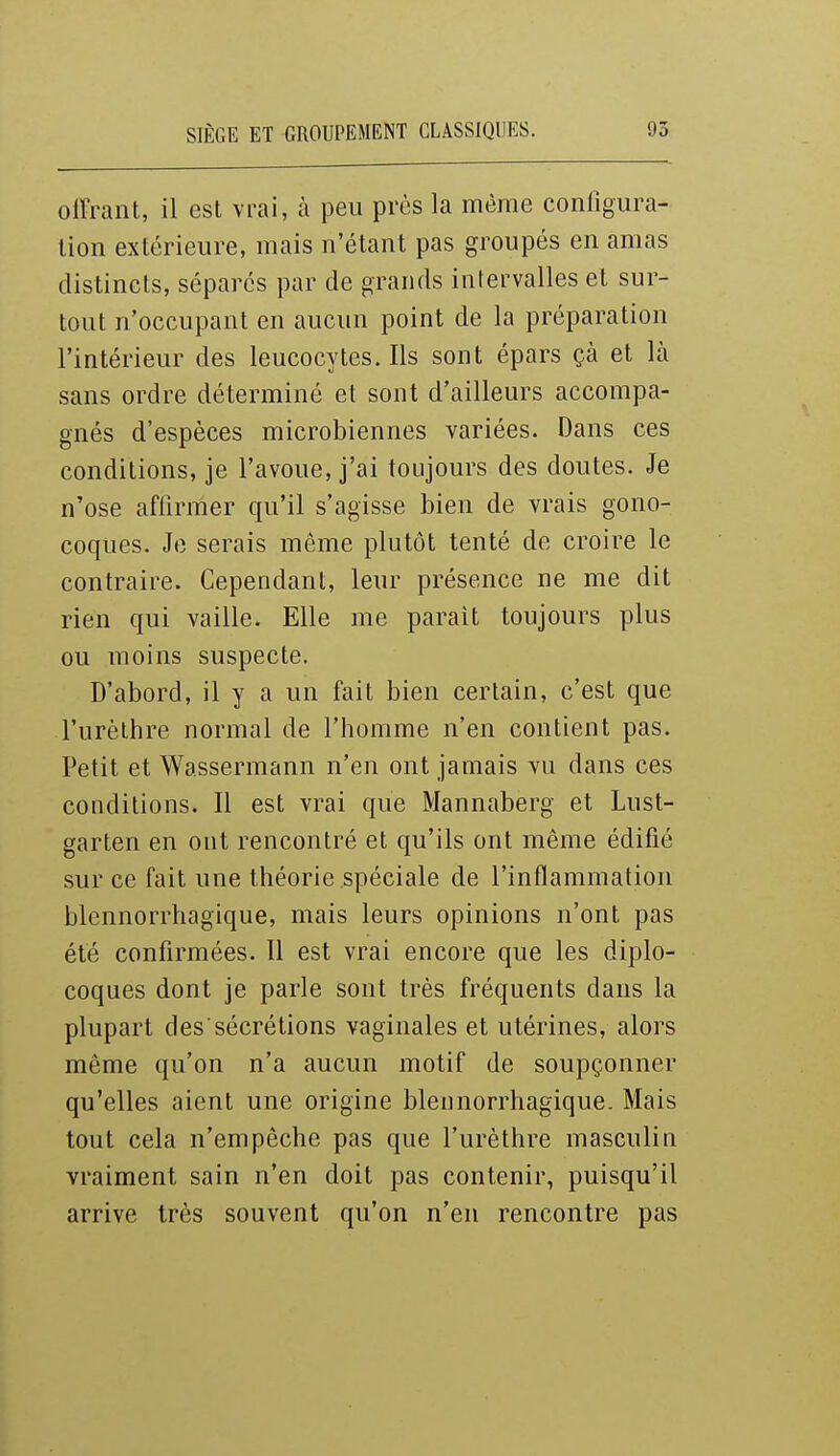 offrant, il est vrai, à peu près la même configura- tion extérieure, mais n'étant pas groupés en amas distincts, sépares par de grands intervalles et sur- tout n'occupant en aucun point de la préparation l'intérieur des leucocytes. Ils sont épars çà et là sans ordre déterminé et sont d'ailleurs accompa- gnés d'espèces microbiennes variées. Dans ces conditions, je l'avoue, j'ai toujours des doutes. Je n'ose affirmer qu'il s'agisse bien de vrais gono- coques. Je serais même plutôt tenté de croire le contraire. Cependant, leur présence ne me dit rien qui vaille. Elle me parait toujours plus ou moins suspecte. D'abord, il y a un fait bien certain, c'est que l'urèthre normal de l'homme n'en contient pas. Petit et Wassermann n'en ont jamais vu dans ces conditions. Il est vrai que Mannaberg et Lust- garten en ont rencontré et qu'ils ont même édifié sur ce fait une théorie spéciale de l'inflammation blennorrhagique, mais leurs opinions n'ont pas été confirmées. Il est vrai encore que les diplo- coques dont je parle sont très fréquents dans la plupart des'sécrétions vaginales et utérines, alors même qu'on n'a aucun motif de soupçonner qu'elles aient une origine blennorrhagique. Mais tout cela n'empêche pas que l'urèthre masculin vraiment sain n'en doit pas contenir, puisqu'il arrive très souvent qu'on n'en rencontre pas