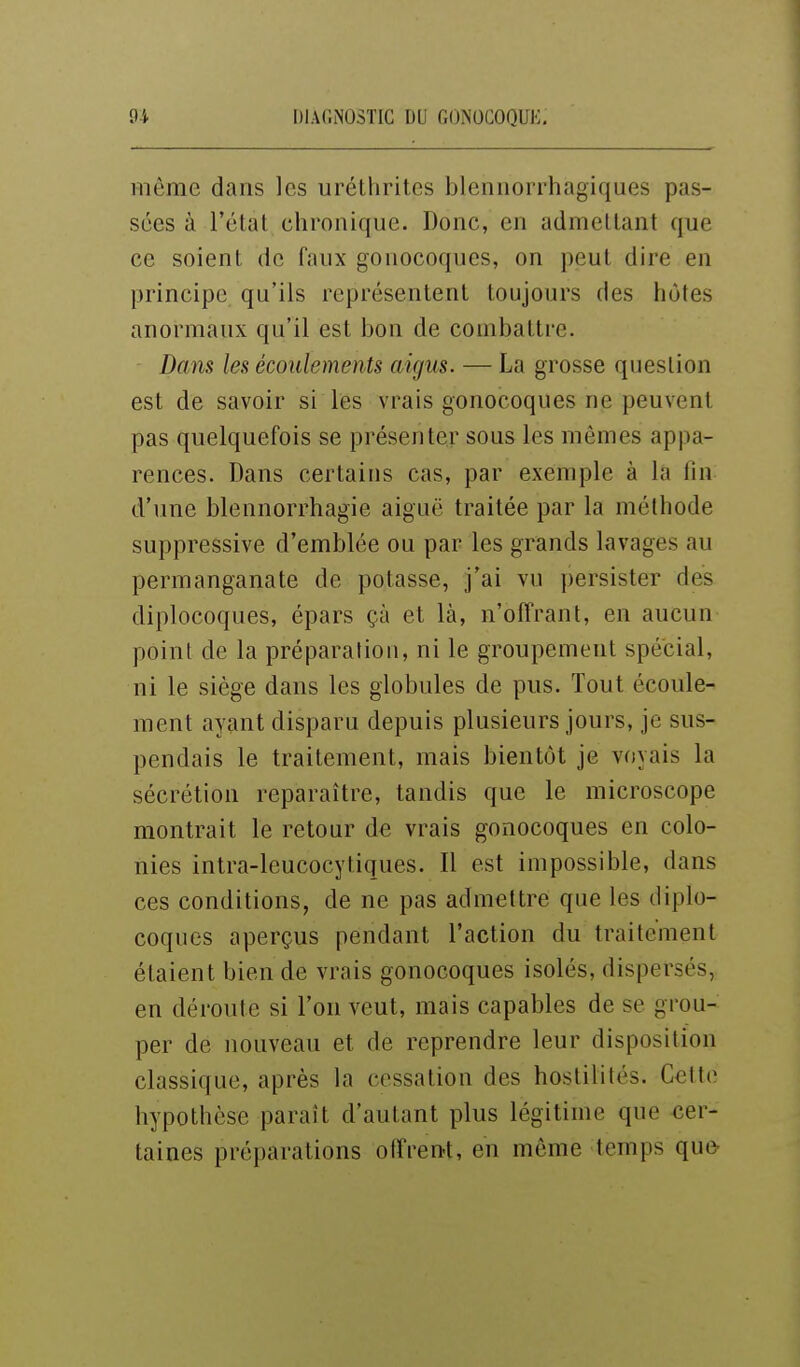 même dans les uréthrites blennorrhagiques pas- sées à l'état chronique. Donc, en admettant que ce soient de faux gonocoques, on peut dire en principe qu'ils représentent toujours des hôtes anormaux qu'il est bon de combattre. Dans les écoulements aigus. — La grosse question est de savoir si les vrais gonocoques ne peuvent pas quelquefois se présenter sous les mêmes appa- rences. Dans certaius cas, par exemple à la Cm d'une blennorrhagie aiguë traitée par la méthode suppressive d'emblée ou par les grands lavages au permanganate de potasse, j'ai vu persister des diplocoques, épars çà et là, n'olTrant, en aucun point de la préparation, ni le groupement spécial, ni le siège dans les globules de pus. Tout écoule- ment ayant disparu depuis plusieurs jours, je sus- pendais le traitement, mais bientôt je voyais la sécrétion reparaître, tandis que le microscope montrait le retour de vrais gonocoques en colo- nies intra-leucocytiques. Il est impossible, dans ces conditions, de ne pas admettre que les diplo- coques aperçus pendant l'action du traitement étaient bien de vrais gonocoques isolés, dispersés, en déroute si l'on veut, mais capables de se grou- per de nouveau et de reprendre leur disposition classique, après la cessation des hostilités. Celte hypothèse paraît d'autant plus légitime que cer- taines préparations olîren-t, en môme temps que-