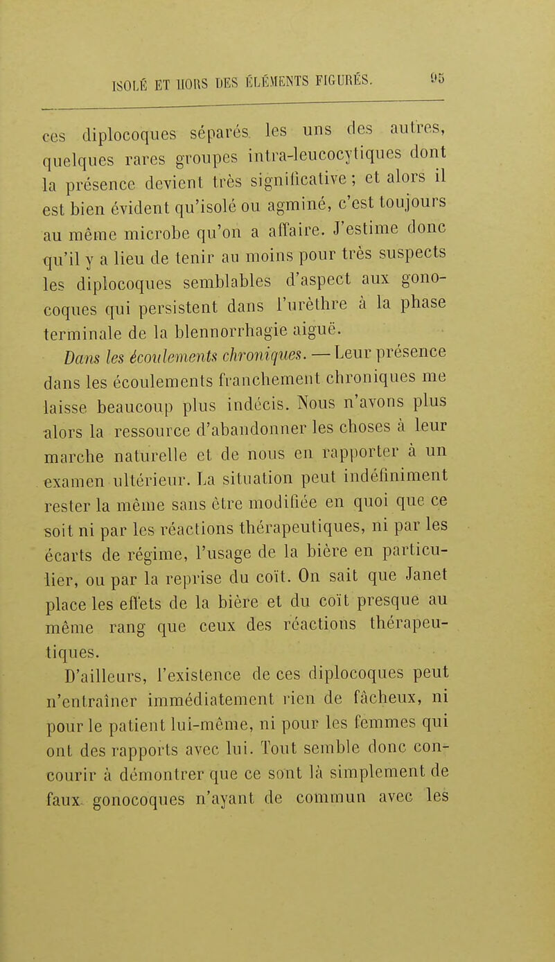 ISOLÉ ET UOilS DES ÉLllMENTS FIGURÉS. ces diplocoqiies séparés les uns des autres, quelques rares groupes intra-leucocytiques dont la présence devient très significative; et alors il est bien évident qu'isolé ou agminé, c'est toujours au même microbe qu'on a affaire. J'estime donc qu'il y a lieu de tenir an moins pour très suspects les diplocoques semblables d'aspect aux gono- coques qui persistent dans l'urèthre à la phase terminale de la blennorrhagie aiguë. Dans les écoidements chroniques. — Leur présence dans les écoulements franchement chroniques me laisse beaucoup plus indécis. Nous n'avons plus alors la ressource d'abandonner les choses à leur marche naturelle et de nous en rapporter à un examen ultérieur. La situation peut indéfiniment rester la même sans être modifiée en quoi que ce soit ni par les réactions thérapeutiques, ni par les écarts de régime, l'usage de la bière en particu- lier, ou par la reprise du coït. On sait que Janet place les effets de la bière et du coït presque au même rang que ceux des réactions thérapeu- tiques. D'ailleurs, l'existence de ces diplocoques peut n'entraîner immédiatement rien de fâcheux, ni pour le patient lui-même, ni pour les femmes qui ont des rapports avec lui. Tout semble donc con- courir à démontrer que ce sont là simplement de faux, gonocoques n'ayant de commun avec les
