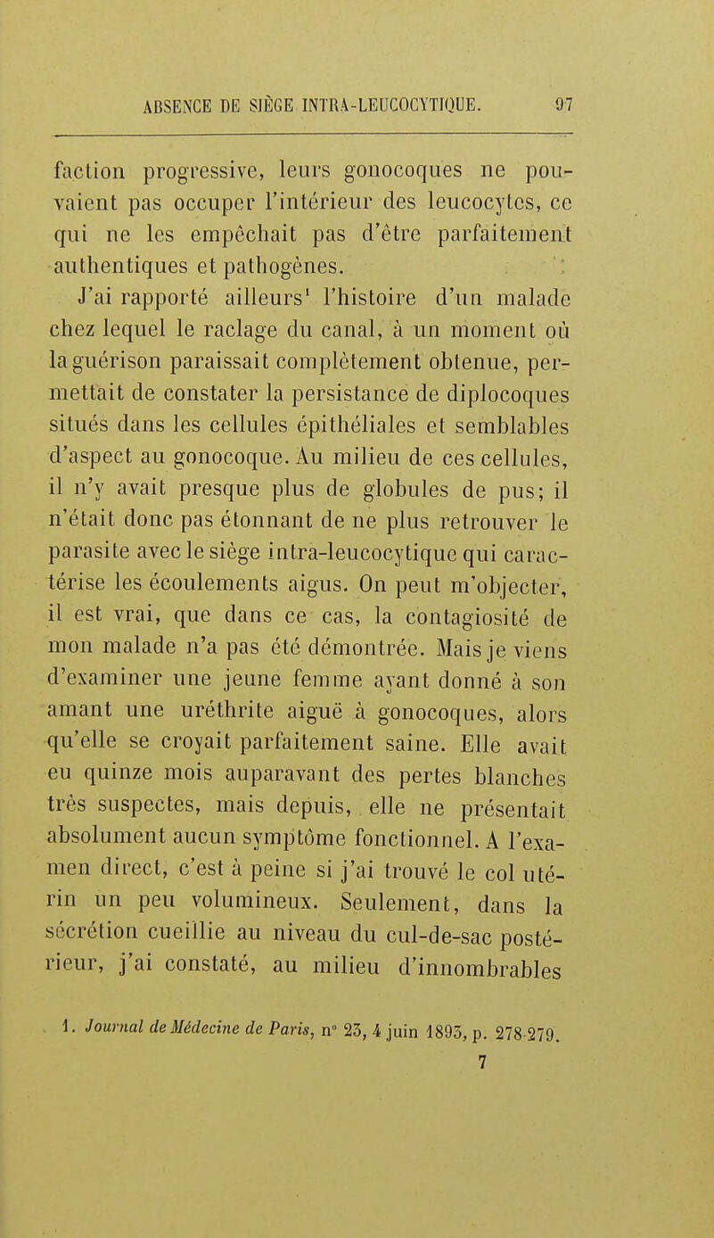 faction progressive, leurs gonocoques ne pou- vaient pas occuper l'intérieur des leucocytes, ce qui ne les empêchait pas d'être parfaitement authentiques et pathogènes. J'ai rapporté ailleurs' l'histoire d'un malade chez lequel le raclage du canal, à un moment où laguérison paraissait complètement obtenue, per- mettait de constater la persistance de diplocoques situés dans les cellules épithéliales et semblables d'aspect au gonocoque. Àu milieu de ces cellules, il n'y avait presque plus de globules de pus; il n'était donc pas étonnant de ne plus retrouver le parasite avec le siège intra-leucocytique qui carac- térise les écoulements aigus. On peut m'objecter, il est vrai, que dans ce cas, la contagiosité de mon malade n'a pas été démontrée. Mais je viens d'examiner une jeune femme ayant donné à son amant une uréthrite aiguë à gonocoques, alors qu'elle se croyait parfaitement saine. Elle avait eu quinze mois auparavant des pertes blanches très suspectes, mais depuis, elle ne présentait absolument aucun symptôme fonctionnel. A l'exa- men direct, c'est à peine si j'ai trouvé le col uté- rin un peu volumineux. Seulement, dans la sécrétion cueillie au niveau du cul-de-sac posté- rieur, j'ai constaté, au milieu d'innombrables i. Journal de Médecine de Paris, n 23, 4 juin 1893, p. 278-279.