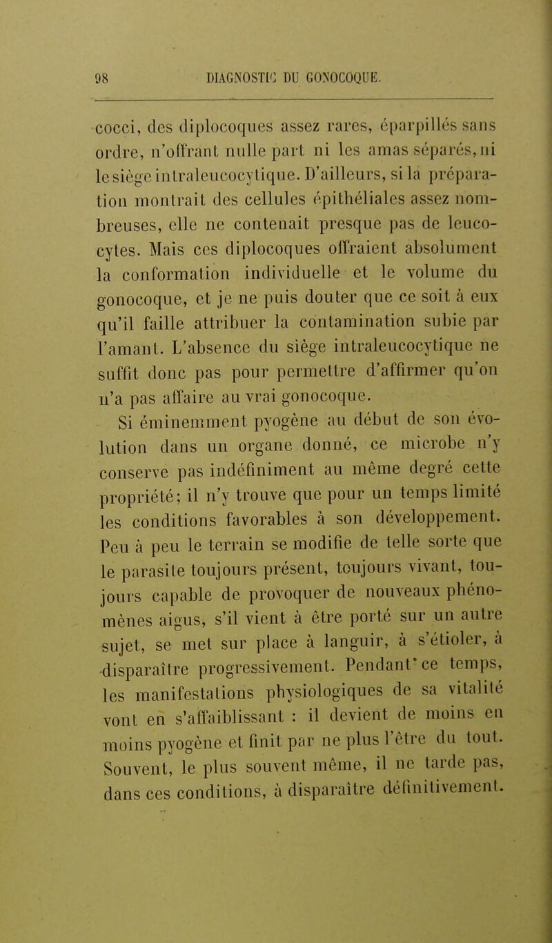 cocci, des diplocoques assez rares, éparpillés sans ordre, n'oft'rant nulle part ni les amas séparés,ni le siège inlraleucocylique. D'ailleurs, si la prépara- tion montrait des cellules épithéliales assez nom- breuses, elle ne contenait presque pas de leuco- cytes. Mais ces diplocoques offraient absolument la conformation individuelle et le volume du gonocoque, et je ne puis douter que ce soit à eux qu'il faille attribuer la contamination subie par l'amant. L'absence du siège intraleucocytique ne suffit donc pas pour permettre d'affirmer qu'on n'a pas affaire au vrai gonocoque. Si éminemment pyogène au début de son évo- lution dans un organe donné, ce microbe n'y conserve pas indéfiniment au même degré cette propriété; il n'y trouve que pour un temps limité les conditions favorables à son développement. Peu à peu le terrain se modifie de telle sorte que le parasite toujours présent, toujours vivant, tou- jours capable de provoquer de nouveaux phéno- mènes aigus, s'il vient à être porté sur un autre sujet, se met sur place à languir, à s'étioler, à ■disparaître progressivement. Pendant* ce temps, les manifestations physiologiques de sa vitalité vont en s'affaiblissant : il devient de moins en moins pyogène et finit par ne plus l'être du tout. Souvent, le plus souvent même, il ne tarde pas, dans ces conditions, à disparaître définitivement.