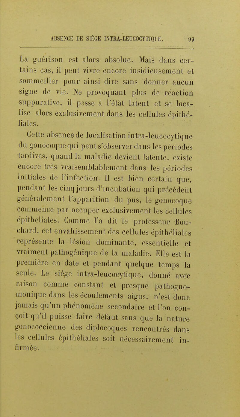 La gLiérison est alors absolue. Mais dans cer- tains cas, il peut vivre encore insidieusement et sommeiller pour ainsi dire sans donner aucun signe de vie. Ne provoquant plus de réaction suppurative, il passe à l'état latent et se loca- lise alors exclusivement dans les cellules épithé- liales. Cette absence de localisation intra-leucocytique du gonocoque qui peut s'observer dans les périodes tardives, quand la maladie devient latente, existe encore très vraisemblablement dans les périodes initiales de l'infection. Il est bien certain que, pendant les cinq jours d'incubation qui précèdent généralement l'apparition du pus, le gonocoque commence par occuper exclusivement les cellules épithéliales. Comme Fa dit le professeur Bou- chard, cet envahissement des cellules épithéliales représente la lésion dominante, essentielle et vraiment pathogénique de la maladie. Elle est la première en date et pendant quelque temps la seule. Le siège intra-leucocytique, donné avec raison comme constant et presque pathogno- monique dans les écoulements aigus, n'est donc jamais qu'un phénomène secondaire et l'on con- çoit qu'il puisse faire défaut sans que la nature gonococcienne des diplocoques rencontrés dans les cellules épithéliales soit nécessairement in- firmée.